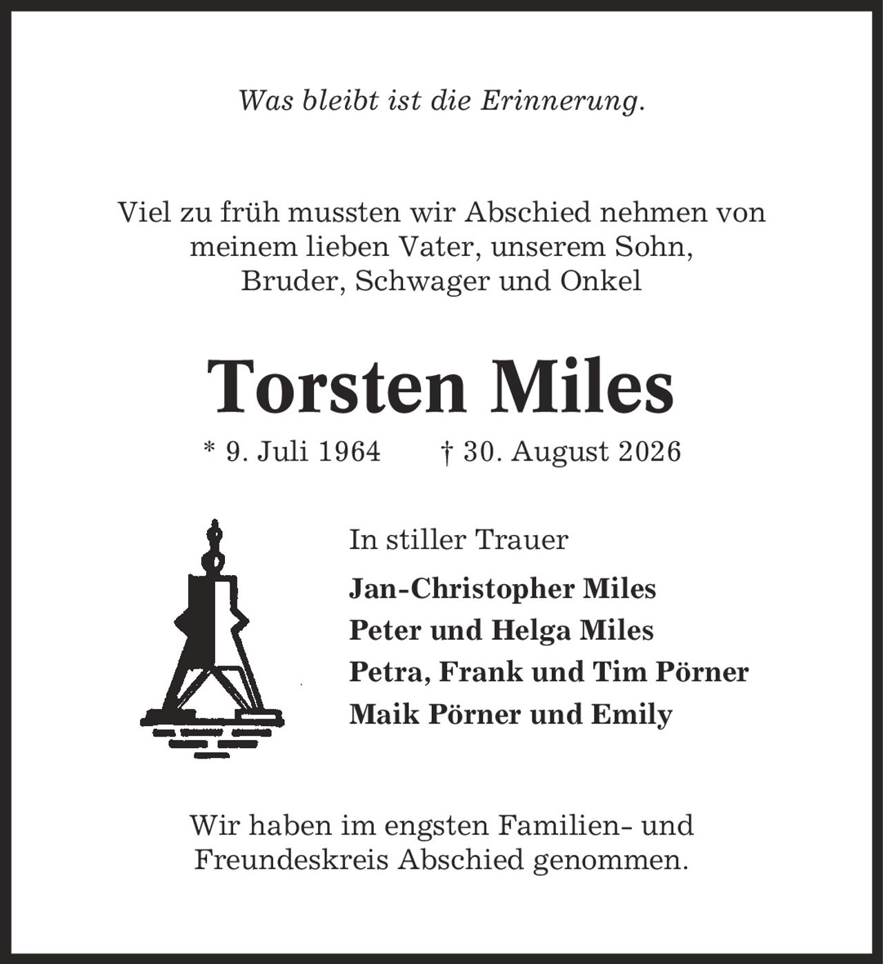 Was bleibt ist die Erinnerung. Viel zu früh mussten wir Abschied nehmen von meinem lieben Vater, unserem Sohn, Bruder, Schwager und Onkel Torsten Miles * 9. Juli 1964 | 30. August 2026 In stiller Trauer Jan-Christopher Miles Peter und Helga Miles Petra, Frank und Tim Pörner Maik Pörner und Emily Wir haben im engsten Familien- und Freundeskreis Abschied genommen.