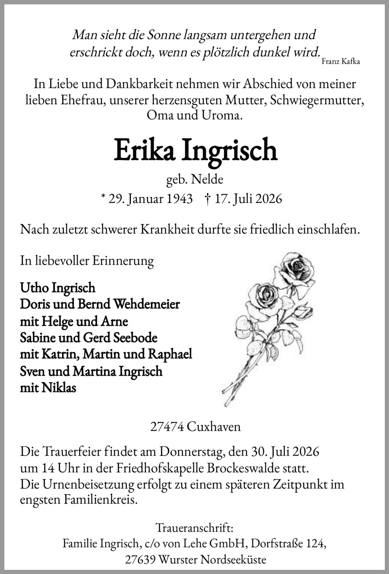 <p><i>Man sieht die Sonne langsam untergehen und erschrickt doch, wenn es plötzlich dunkel wird.</i></p>
<p>Franz Kafka</p>
<p>In Liebe und Dankbarkeit nehmen wir Abschied von meiner lieben Ehefrau, unserer herzensguten Mutter, Schwiegermutter, Oma und Uroma.</p>
<p><strong>Erika Ingrisch</strong><br>geb. Nelde<br>* 29. Januar 1943 † 17. Juli 2026</p>
<p>Nach zuletzt schwerer Krankheit durfte sie friedlich einschlafen.</p>
<p>In liebevoller Erinnerung</p>
<p>Utho Ingrisch<br>Doris und Bernd Wehdemeier<br>mit Helge und Arne<br>Sabine und Gerd Seebode<br>mit Katrin, Martin und Raphael<br>Sven und Martina Ingrisch<br>mit Niklas</p>
<p>27474 Cuxhaven</p>
<p>Die Trauerfeier findet am Donnerstag, den 30. Juli 2026 um 14 Uhr in der Friedhofskapelle Brockeswalde statt.<br>Die Urnenbeisetzung erfolgt zu einem späteren Zeitpunkt im engsten Familienkreis.</p>
<p>Traueranschrift:<br>Familie Ingrisch, c/o von Lehe GmbH, Dorfstraße 124, 27639 Wurster Nordseeküste</p>