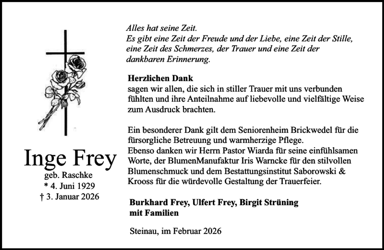 <p>Alles hat seine Zeit.<br />Es gibt eine Zeit der Freude und der Liebe, eine Zeit der Stille,<br />eine Zeit des Schmerzes, der Trauer und eine Zeit der<br />dankbaren Erinnerung.<br />Herzlichen Dank<br />sagen wir allen, die sich in stiller Trauer mit uns verbunden<br />fühlten und ihre Anteilnahme auf liebevolle und vielfältige Weise<br />zum Ausdruck brachten.</p><p>Inge Frey<br />geb. Raschke<br />* 4. Juni 1929<br />† 3. Januar 2026</p><p>Ein besonderer Dank gilt dem Seniorenheim Brickwedel für die<br />fürsorgliche Betreuung und warmherzige Pflege.<br />Ebenso danken wir Herrn Pastor Wiarda für seine einfühlsamen<br />Worte, der BlumenManufaktur Iris Warncke für den stilvollen<br />Blumenschmuck und dem Bestattungsinstitut Saborowski &amp;<br />Krooss für die würdevolle Gestaltung der Trauerfeier.<br />Burkhard Frey, Ulfert Frey, Birgit Strüning<br />mit Familien<br />Steinau, im Februar 2026</p>