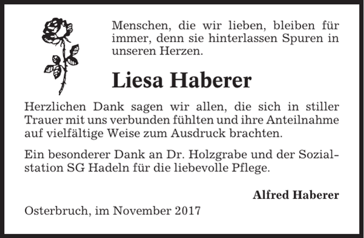 <p>Menschen, die wir lieben, bleiben für<br />immer, denn sie hinterlassen Spuren in<br />unseren Herzen.</p><p>Liesa Haberer<br />Herzlichen Dank sagen wir allen, die sich in stiller<br />Trauer mit uns verbunden fühlten und ihre Anteilnahme<br />auf vielfältige Weise zum Ausdruck brachten.<br />Ein besonderer Dank an Dr. Holzgrabe und der Sozialstation SG Hadeln für die liebevolle Pflege.<br />Alfred Haberer<br />Osterbruch, im November 2017</p>
