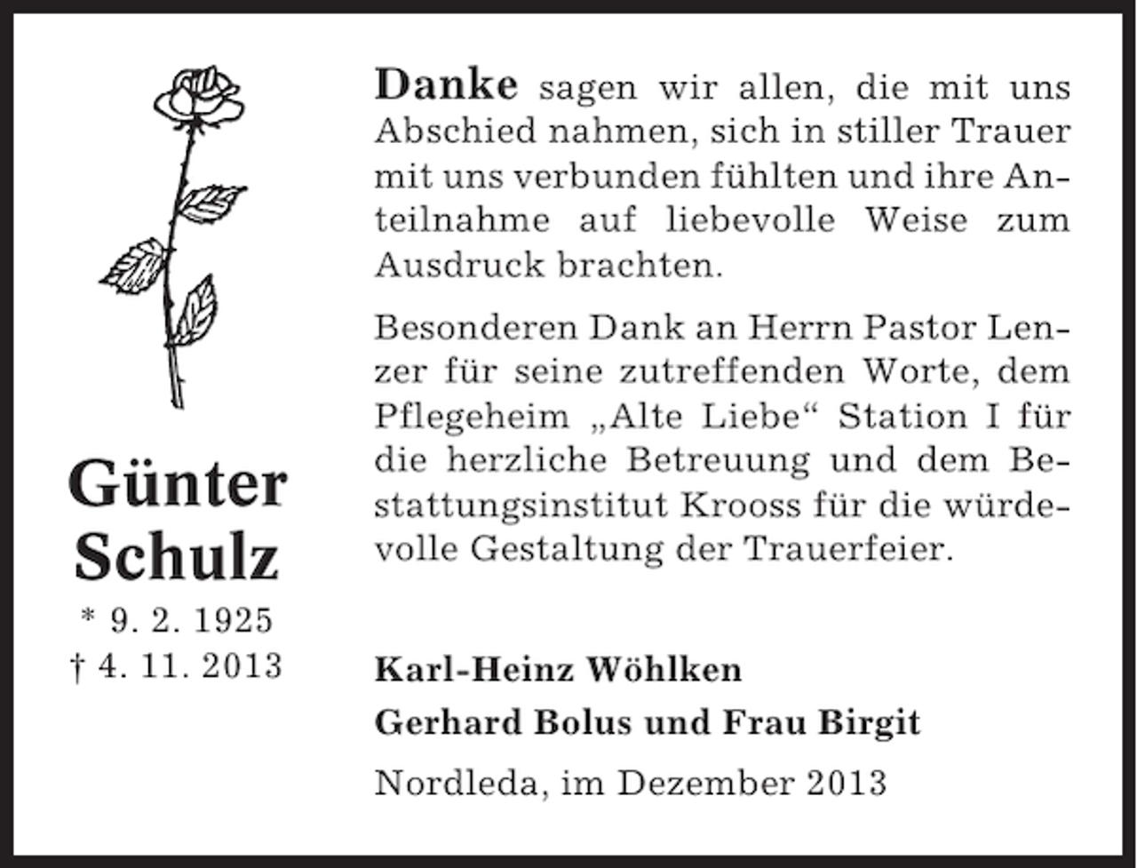 <p>Danke</p><p>sagen wir allen, die mit uns<br />Abschied nahmen, sich in stiller Trauer<br />mit uns verbunden fühlten und ihre Anteilnahme auf liebevolle Weise zum<br />Ausdruck brachten.</p><p>Günter<br />Schulz<br />* 9. 2. 1925<br />† 4. 11. 2013</p><p>Besonderen Dank an Herrn Pastor Lenzer für seine zutreffenden Worte, dem<br />Pflegeheim „Alte Liebe“ Station I für<br />die herzliche Betreuung und dem Bestattungsinstitut Krooss für die würdevolle Gestaltung der Trauerfeier.<br />Karl-Heinz Wöhlken<br />Gerhard Bolus und Frau Birgit<br />Nordleda, im Dezember 2013</p>