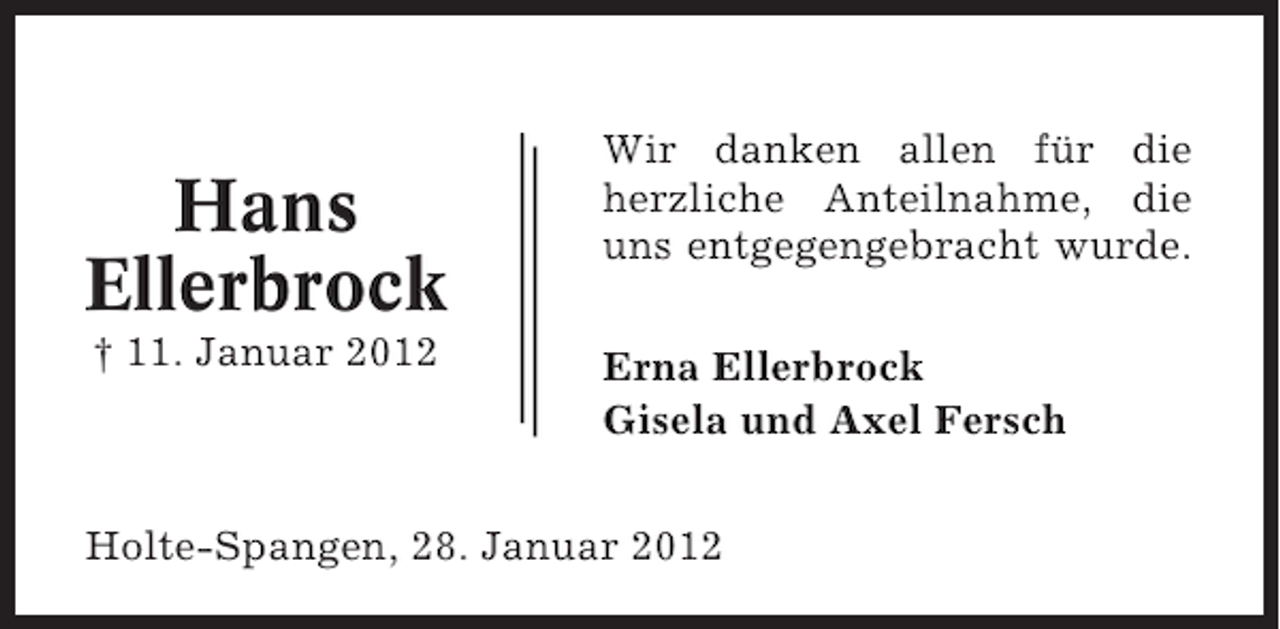<p>Hans<br />Ellerbrock<br />† 11. Januar 2012</p><p>Wir danken allen für die<br />herzliche Anteilnahme, die<br />uns entgegengebracht wurde.<br />Erna Ellerbrock<br />Gisela und Axel Fersch</p><p>Holte-Spangen, 28. Januar 2012</p>