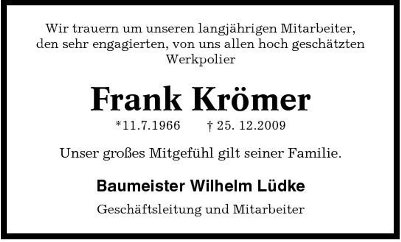 <p>Wir trauern um unseren langjährigen Mitarbeiter, den sehr engagierten, von uns allen hoch geschätzten Werkpolier</p><p>Frank Krömer<br />*11.7.1966 † 25. 12.2009</p><p>Unser großes Mitgefühl gilt seiner Familie.</p><p>Baumeister Wilhelm Lüdke<br />Geschäftsleitung und Mitarbeiter</p>