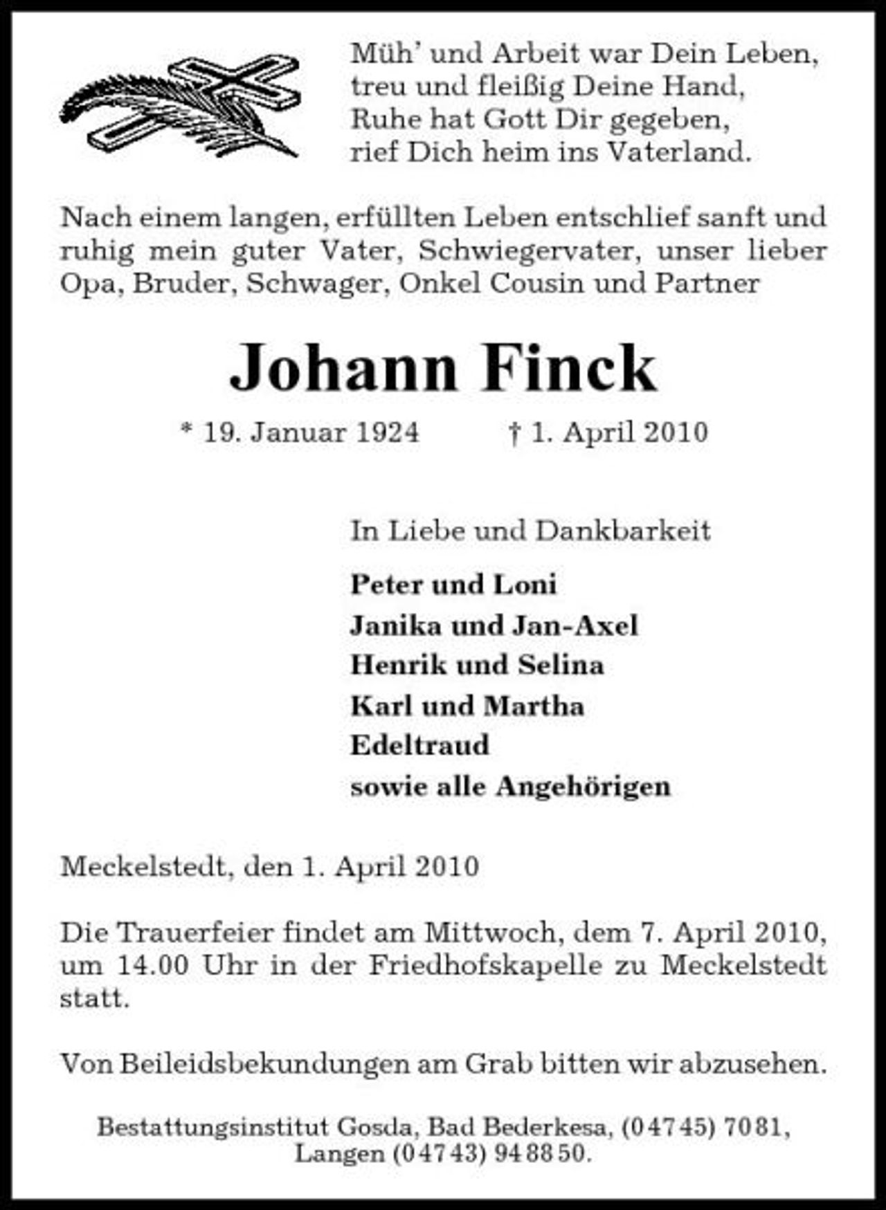 <p>Müh’ und Arbeit war Dein Leben, treu und fleißig Deine Hand, Ruhe hat Gott Dir gegeben, rief Dich heim ins Vaterland. Nach einem langen, erfüllten Leben entschlief sanft und ruhig mein guter Vater, Schwiegervater, unser lieber Opa, Bruder, Schwager, Onkel Cousin und Partner</p><p>Johann Finck<br />* 19. Januar 1924 † 1. April 2010 In Liebe und Dankbarkeit Peter und Loni Janika und Jan-Axel Henrik und Selina Karl und Martha Edeltraud sowie alle Angehörigen Meckelstedt, den 1. April 2010 Die Trauerfeier findet am Mittwoch, dem 7. April 2010, um 14.00 Uhr in der Friedhofskapelle zu Meckelstedt statt. Von Beileidsbekundungen am Grab bitten wir abzusehen.<br />Bestattungsinstitut Gosda, Bad Bederkesa, (0 47 45) 70 81, Langen (0 47 43) 94 88 50.</p>