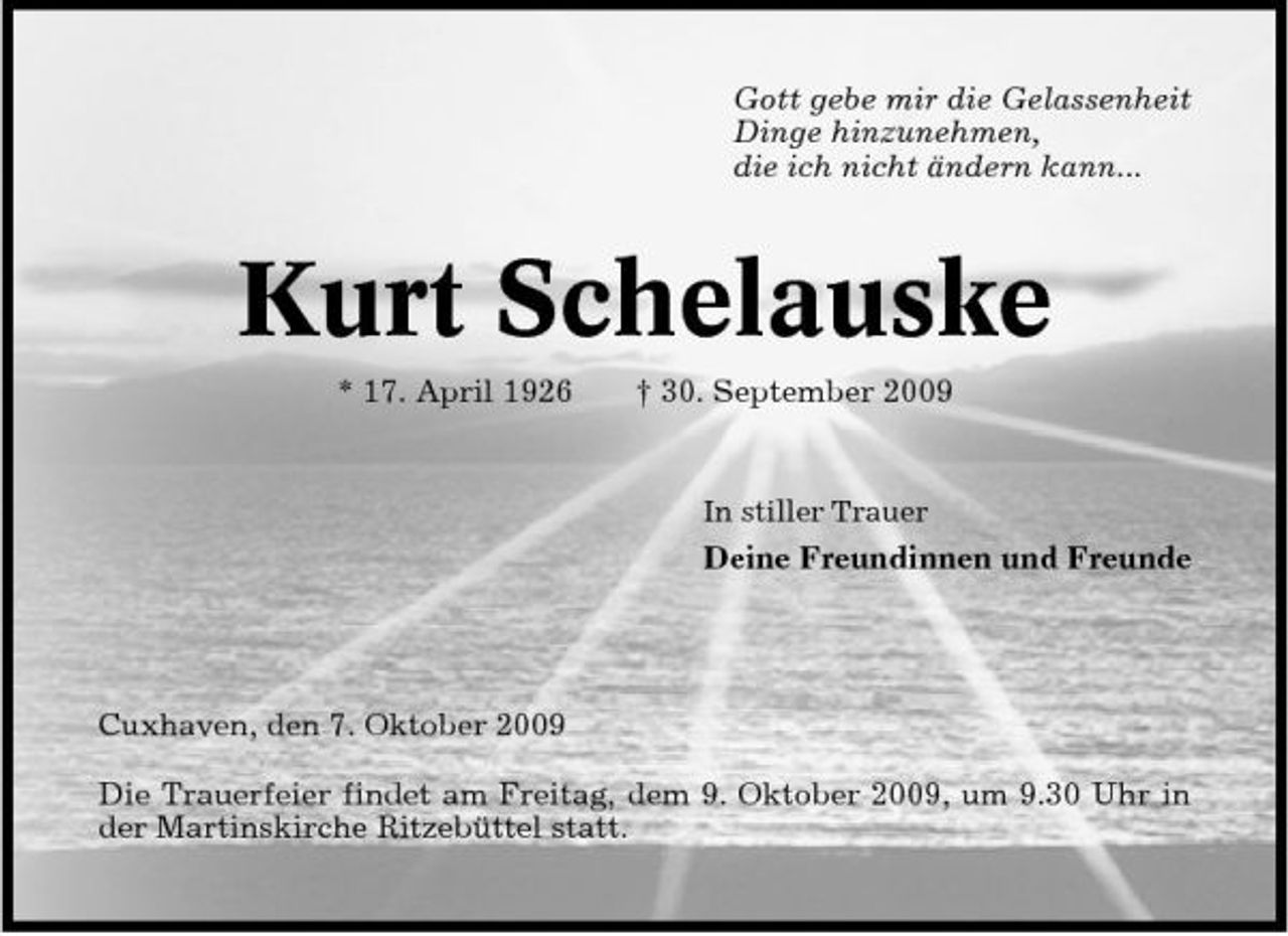 <p>Gott gebe mir die Gelassenheit Dinge hinzunehmen, die ich nicht ändern kann...</p><p>Kurt Schelauske<br />* 17. April 1926 † 30. September 2009<br />In stiller Trauer</p><p>Deine Freundinnen und Freunde</p><p>Cuxhaven, den 7. Oktober 2009 Die Trauerfeier findet am Freitag, dem 9. Oktober 2009, um 9.30 Uhr in der Martinskirche Ritzebüttel statt.</p>
