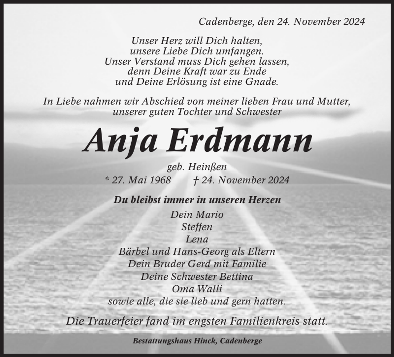 <p>Cadenberge, den 24. November 2024<br />Unser Herz will Dich halten,<br />unsere Liebe Dich umfangen.<br />Unser Verstand muss Dich gehen lassen,<br />denn Deine Kraft war zu Ende<br />und Deine Erlösung ist eine Gnade.<br />In Liebe nahmen wir Abschied von meiner lieben Frau und Mutter,<br />unserer guten Tochter und Schwester</p><p>Anja Erdmann<br />geb. Heinßen<br />* 27. Mai 1968<br />† 24. November 2024<br />Du bleibst immer in unseren Herzen<br />Dein Mario<br />Steffen<br />Lena<br />Bärbel und Hans-Georg als Eltern<br />Dein Bruder Gerd mit Familie<br />Deine Schwester Bettina<br />Oma Walli<br />sowie alle, die sie lieb und gern hatten.</p><p>Die Trauerfeier fand im engsten Familienkreis statt.<br />Bestattungshaus Hinck, Cadenberge</p>