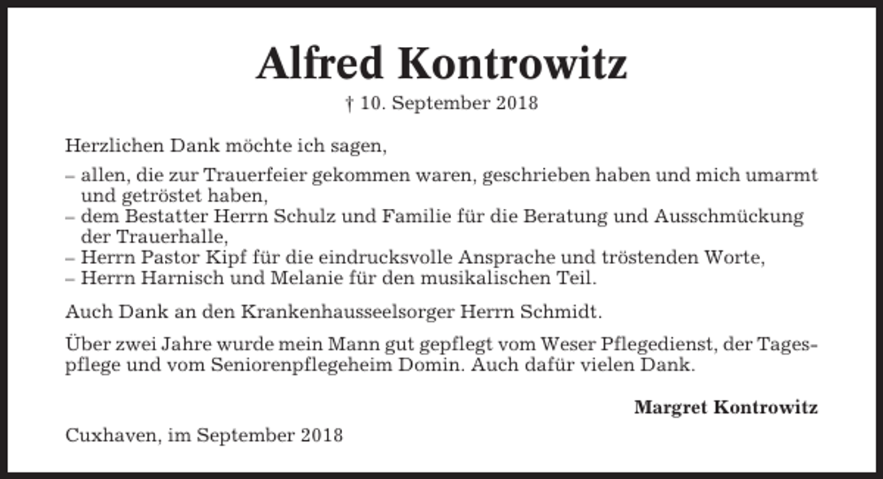 <p>Alfred Kontrowitz<br />† 10. September 2018<br />Herzlichen Dank möchte ich sagen,<br />– allen, die zur Trauerfeier gekommen waren, geschrieben haben und mich umarmt<br />und getröstet haben,<br />– dem Bestatter Herrn Schulz und Familie für die Beratung und Ausschmückung<br />der Trauerhalle,<br />– Herrn Pastor Kipf für die eindrucksvolle Ansprache und tröstenden Worte,<br />– Herrn Harnisch und Melanie für den musikalischen Teil.<br />Auch Dank an den Krankenhausseelsorger Herrn Schmidt.<br />Über zwei Jahre wurde mein Mann gut gepflegt vom Weser Pflegedienst, der Tagespflege und vom Seniorenpflegeheim Domin. Auch dafür vielen Dank.<br />Margret Kontrowitz<br />Cuxhaven, im September 2018</p>
