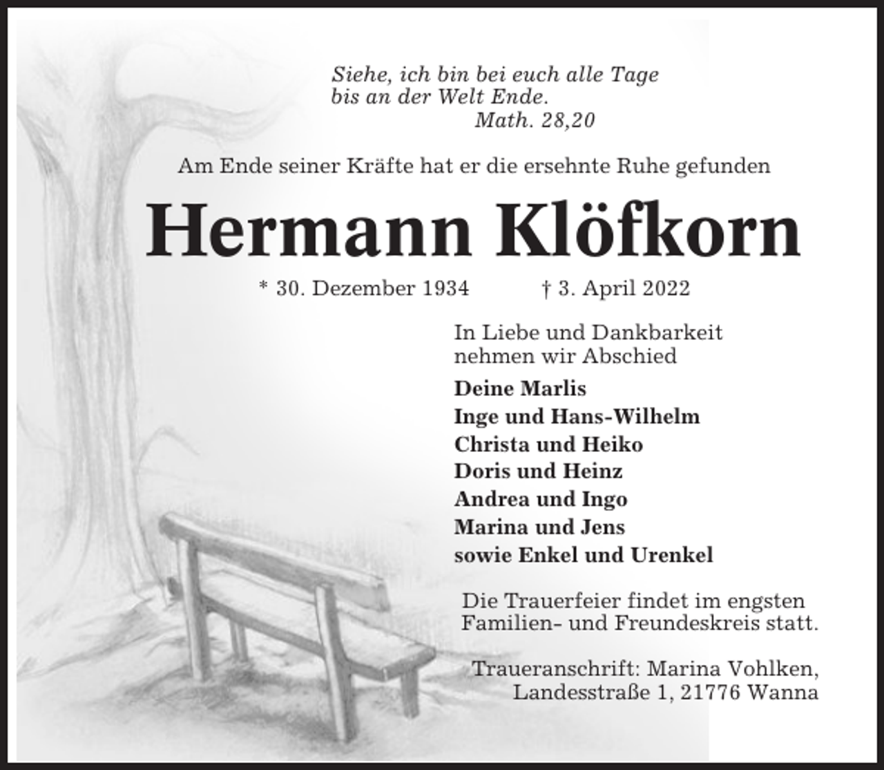<p>Siehe, ich bin bei euch alle Tage<br />bis an der Welt Ende.<br />Math. 28,20<br />Am Ende seiner Kräfte hat er die ersehnte Ruhe gefunden</p><p>Hermann Klöfkorn<br />* 30. Dezember 1934</p><p>† 3. April 2022</p><p>In Liebe und Dankbarkeit<br />nehmen wir Abschied<br />Deine Marlis<br />Inge und Hans-Wilhelm<br />Christa und Heiko<br />Doris und Heinz<br />Andrea und Ingo<br />Marina und Jens<br />sowie Enkel und Urenkel<br />Die Trauerfeier findet im engsten<br />Familien- und Freundeskreis statt.<br />Traueranschrift: Marina Vohlken,<br />Landesstraße 1, 21776 Wanna</p>