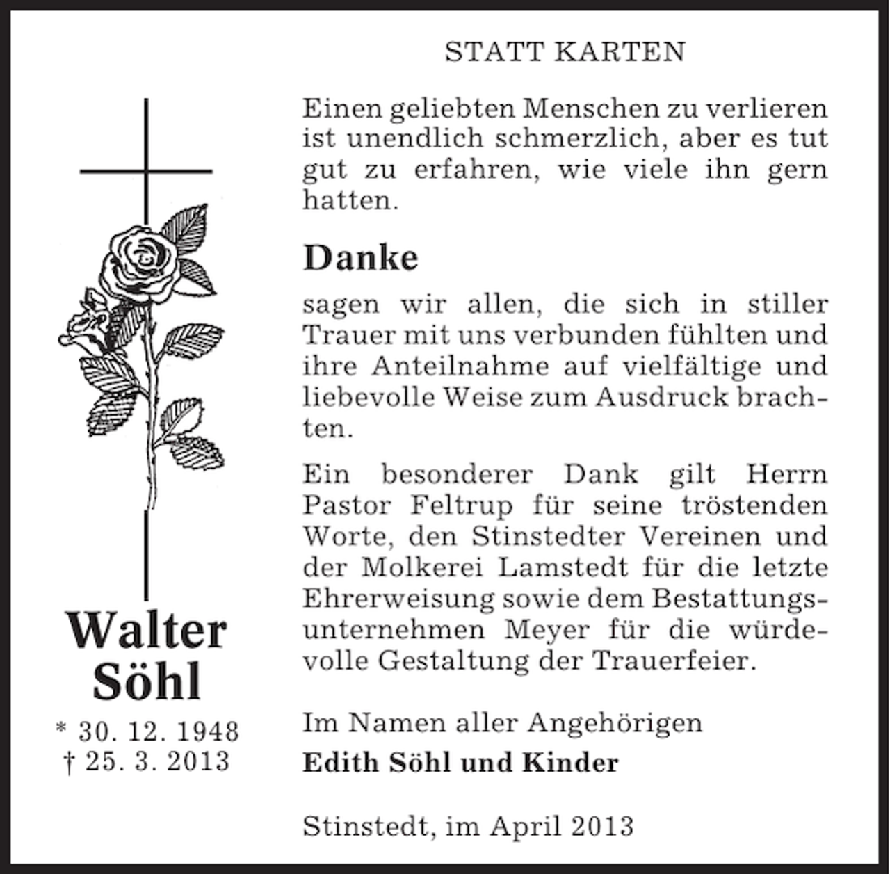 <p>STATT KARTEN<br />Einen geliebten Menschen zu verlieren<br />ist unendlich schmerzlich, aber es tut<br />gut zu erfahren, wie viele ihn gern<br />hatten.</p><p>Danke<br />sagen wir allen, die sich in stiller<br />Trauer mit uns verbunden fühlten und<br />ihre Anteilnahme auf vielfältige und<br />liebevolle Weise zum Ausdruck brachten.</p><p>Walter<br />Söhl<br />* 30. 12. 1948<br />† 25. 3. 2013</p><p>Ein besonderer Dank gilt Herrn<br />Pastor Feltrup für seine tröstenden<br />Worte, den Stinstedter Vereinen und<br />der Molkerei Lamstedt für die letzte<br />Ehrerweisung sowie dem Bestattungsunternehmen Meyer für die würdevolle Gestaltung der Trauerfeier.<br />Im Namen aller Angehörigen<br />Edith Söhl und Kinder<br />Stinstedt, im April 2013</p>