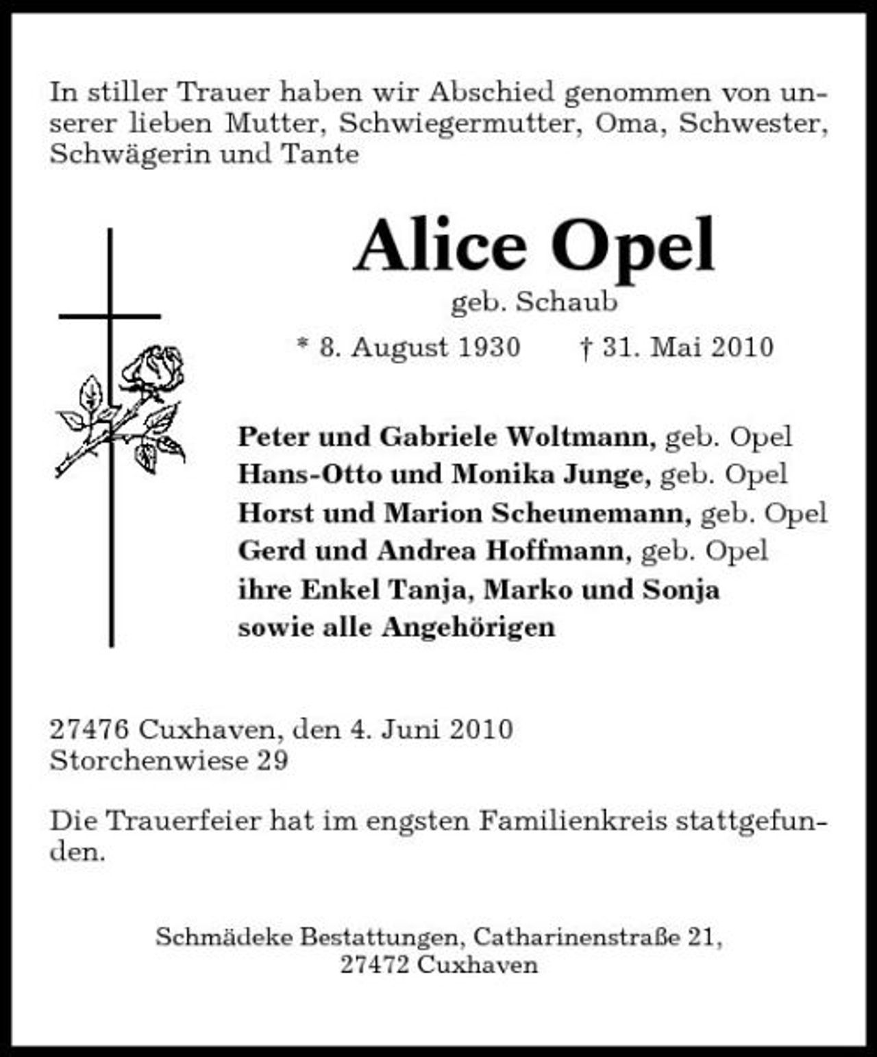 <p>In stiller Trauer haben wir Abschied genommen von unserer lieben Mutter, Schwiegermutter, Oma, Schwester, Schwägerin und Tante</p><p>Alice Opel<br />geb. Schaub * 8. August 1930 † 31. Mai 2010 Peter und Gabriele Woltmann, geb. Opel Hans-Otto und Monika Junge, geb. Opel Horst und Marion Scheunemann, geb. Opel Gerd und Andrea Hoffmann, geb. Opel ihre Enkel Tanja, Marko und Sonja sowie alle Angehörigen</p><p>27476 Cuxhaven, den 4. Juni 2010 Storchenwiese 29 Die Trauerfeier hat im engsten Familienkreis stattgefunden.<br />Schmädeke Bestattungen, Catharinenstraße 21, 27472 Cuxhaven</p>