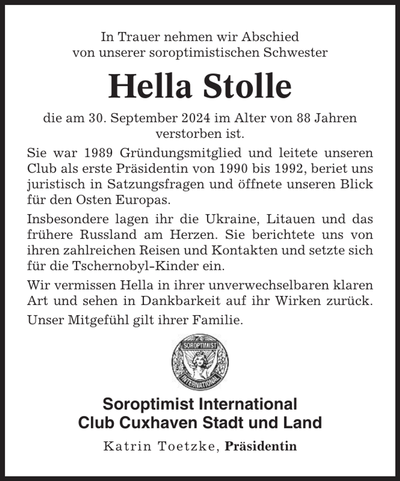 <p>In Trauer nehmen wir Abschied<br />von unserer soroptimistischen Schwester</p><p>Hella Stolle<br />die am 30. September 2024 im Alter von 88 Jahren<br />verstorben ist.<br />Sie war 1989 Gründungsmitglied und leitete unseren<br />Club als erste Präsidentin von 1990 bis 1992, beriet uns<br />juristisch in Satzungsfragen und öffnete unseren Blick<br />für den Osten Europas.<br />Insbesondere lagen ihr die Ukraine, Litauen und das<br />frühere Russland am Herzen. Sie berichtete uns von<br />ihren zahlreichen Reisen und Kontakten und setzte sich<br />für die Tschernobyl-Kinder ein.<br />Wir vermissen Hella in ihrer unverwechselbaren klaren<br />Art und sehen in Dankbarkeit auf ihr Wirken zurück.<br />Unser Mitgefühl gilt ihrer Familie.</p><p>Soroptimist International<br />Club Cuxhaven Stadt und Land<br />Katrin Toetzke, Präsidentin</p>