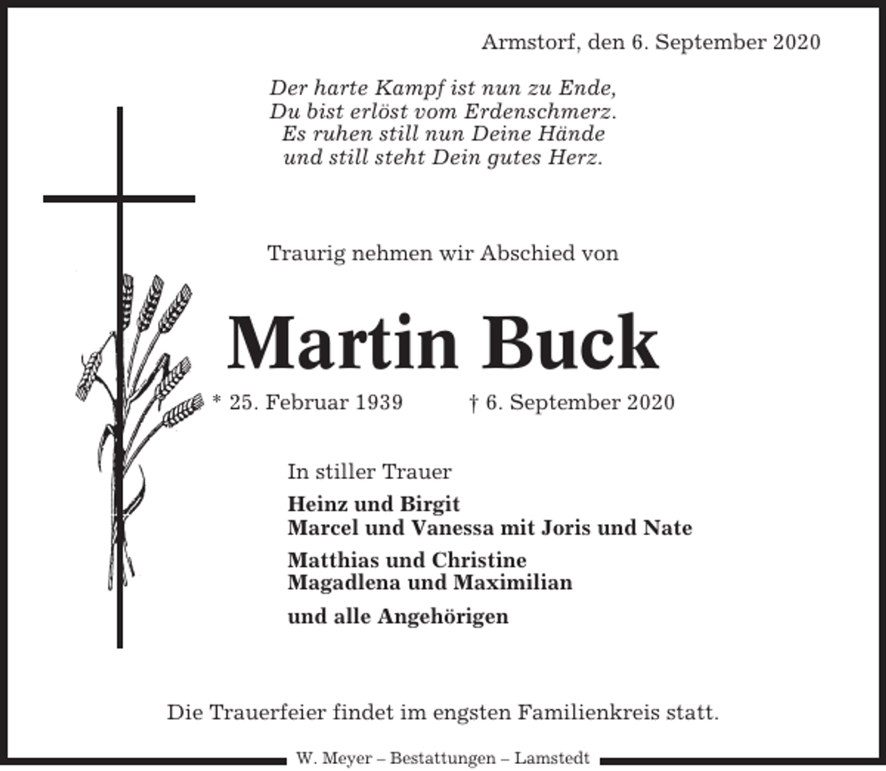 <p>Armstorf, den 6. September 2020<br />Der harte Kampf ist nun zu Ende,<br />Du bist erlöst vom Erdenschmerz.<br />Es ruhen still nun Deine Hände<br />und still steht Dein gutes Herz.</p><p>Traurig nehmen wir Abschied von</p><p>Martin Buck<br />* 25. Februar 1939</p><p>† 6. September 2020</p><p>In stiller Trauer<br />Heinz und Birgit<br />Marcel und Vanessa mit Joris und Nate<br />Matthias und Christine<br />Magadlena und Maximilian<br />und alle Angehörigen</p><p>Die Trauerfeier findet im engsten Familienkreis statt.<br />W. Meyer – Bestattungen – Lamstedt</p>
