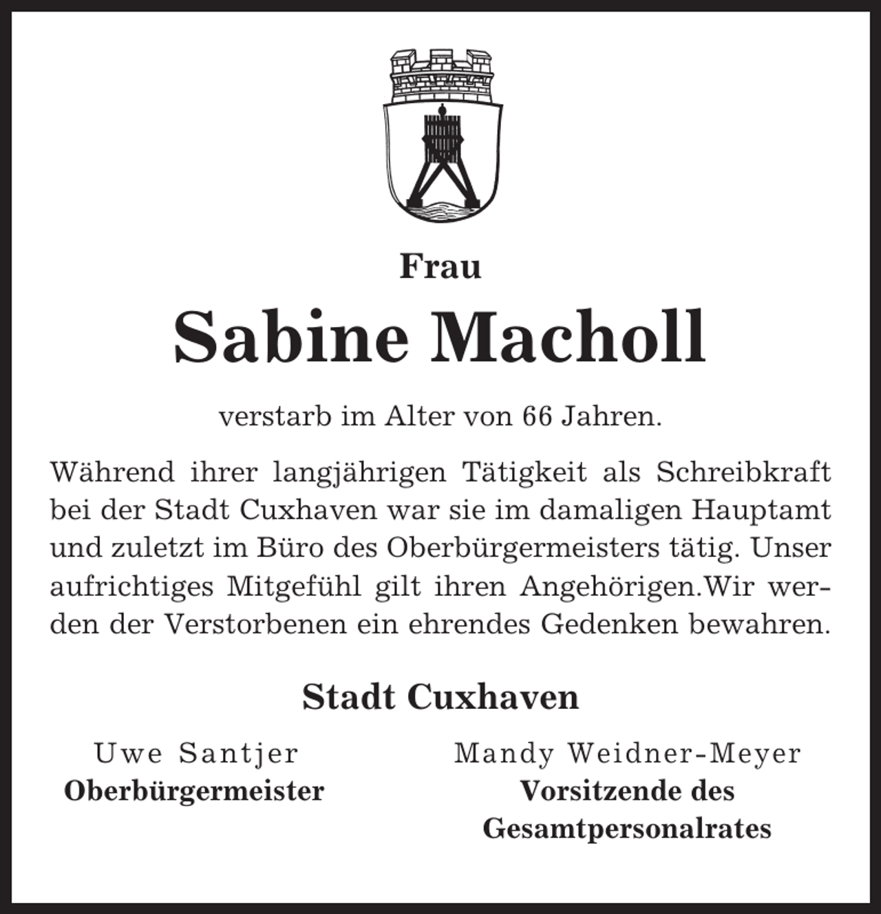 <p>Frau</p><p>Sabine Macholl<br />verstarb im Alter von 66 Jahren.<br />Während ihrer langjährigen Tätigkeit als Schreibkraft<br />bei der Stadt Cuxhaven war sie im damaligen Hauptamt<br />und zuletzt im Büro des Oberbürgermeisters tätig. Unser<br />aufrichtiges Mitgefühl gilt ihren Angehörigen.Wir werden der Verstorbenen ein ehrendes Gedenken bewahren.</p><p>Stadt Cuxhaven<br />Uwe Santjer<br />Oberbürgermeister</p><p>Mandy Weidner-Meyer<br />Vorsitzende des<br />Gesamtpersonalrates</p>