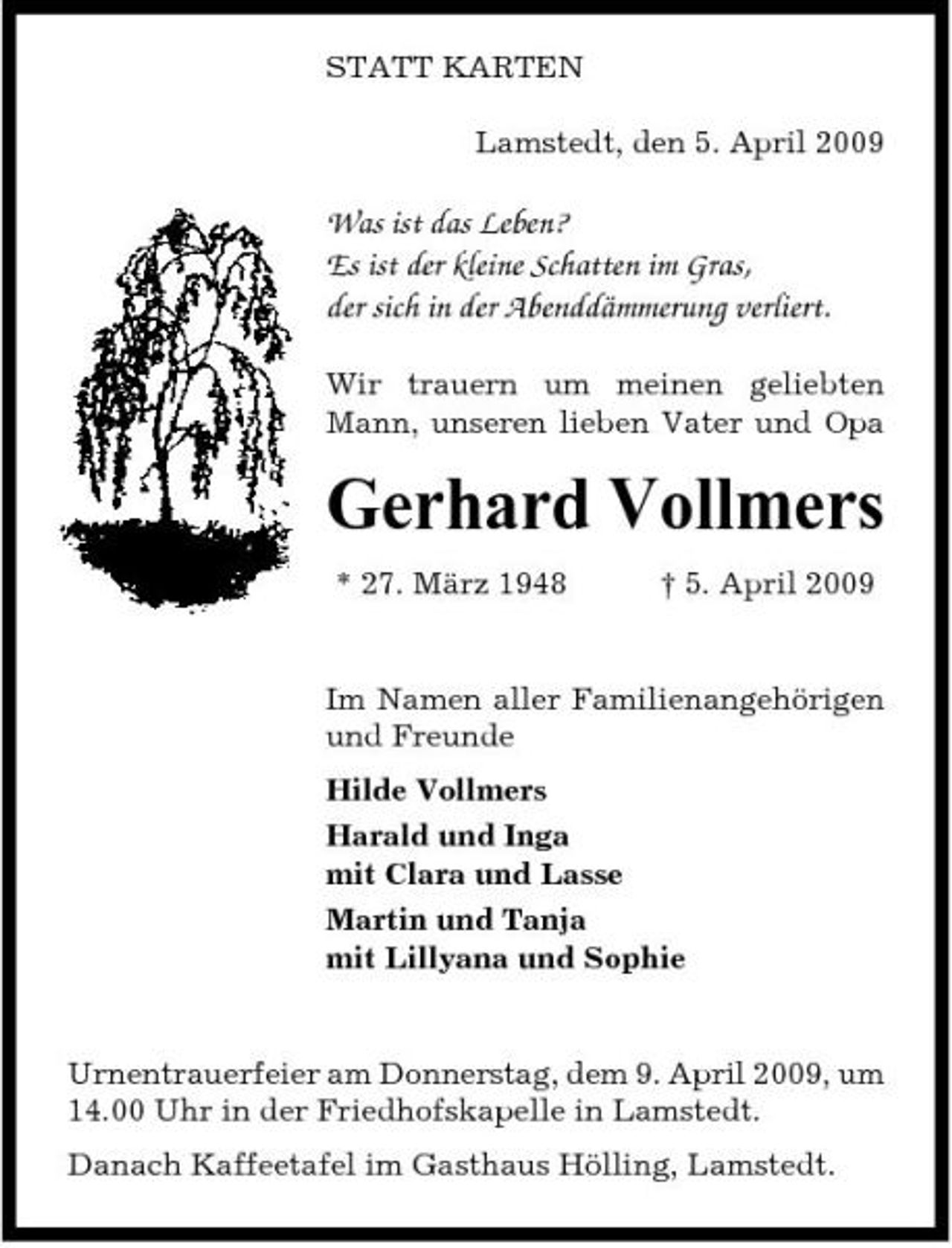<p>STATT KARTEN Lamstedt, den 5. April 2009</p><p>Was ist das Leben? Es ist der kleine Schatten im Gras, der sich in der Abenddämmerung verliert.<br />Wir trauern um meinen geliebten Mann, unseren lieben Vater und Opa</p><p>Gerhard Vollmers<br />* 27. März 1948 † 5. April 2009 Im Namen aller Familienangehörigen und Freunde Hilde Vollmers Harald und Inga mit Clara und Lasse Martin und Tanja mit Lillyana und Sophie</p><p>Urnentrauerfeier am Donnerstag, dem 9. April 2009, um 14.00 Uhr in der Friedhofskapelle in Lamstedt. Danach Kaffeetafel im Gasthaus Hölling, Lamstedt.</p>