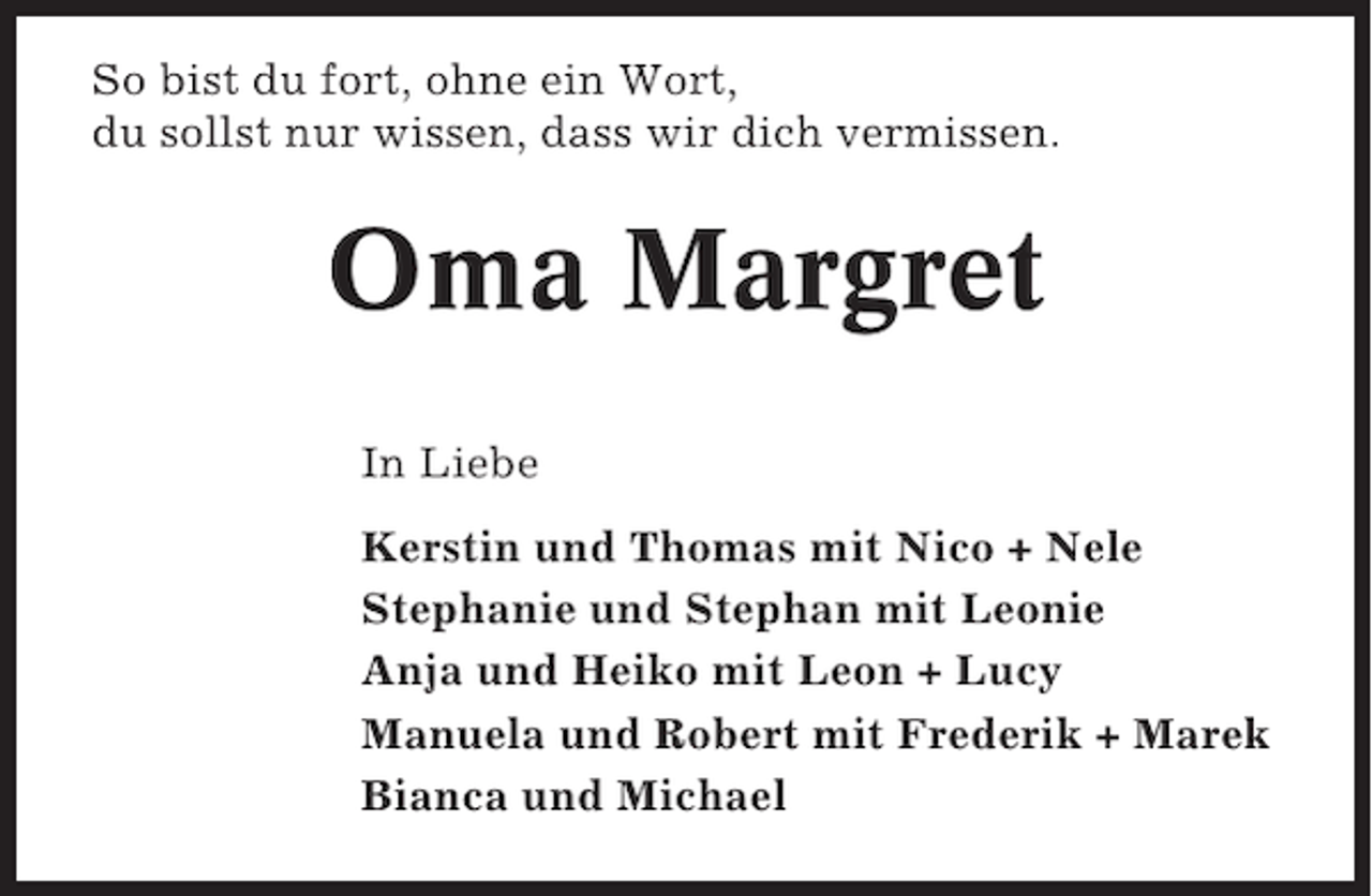 <p>So bist du fort, ohne ein Wort,<br />du sollst nur wissen, dass wir dich vermissen.</p><p>Oma Margret<br />In Liebe<br />Kerstin und Thomas mit Nico + Nele<br />Stephanie und Stephan mit Leonie<br />Anja und Heiko mit Leon + Lucy<br />Manuela und Robert mit Frederik + Marek<br />Bianca und Michael</p>