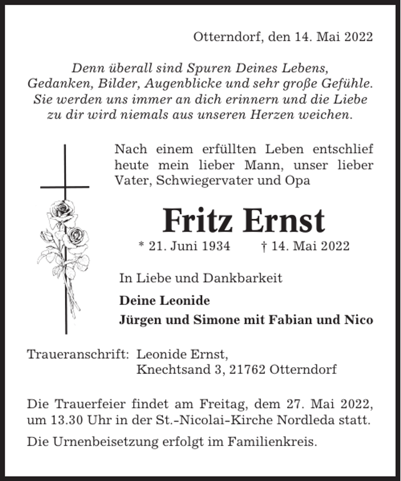 <p>Otterndorf, den 14. Mai 2022<br />Denn überall sind Spuren Deines Lebens,<br />Gedanken, Bilder, Augenblicke und sehr große Gefühle.<br />Sie werden uns immer an dich erinnern und die Liebe<br />zu dir wird niemals aus unseren Herzen weichen.<br />Nach einem erfüllten Leben entschlief<br />heute mein lieber Mann, unser lieber<br />Vater, Schwiegervater und Opa</p><p>Fritz Ernst<br />* 21. Juni 1934</p><p>† 14. Mai 2022</p><p>In Liebe und Dankbarkeit<br />Deine Leonide<br />Jürgen und Simone mit Fabian und Nico<br />Traueranschrift: Leonide Ernst,<br />Knechtsand 3, 21762 Otterndorf<br />Die Trauerfeier findet am Freitag, dem 27. Mai 2022,<br />um 13.30 Uhr in der St.-Nicolai-Kirche Nordleda statt.<br />Die Urnenbeisetzung erfolgt im Familienkreis.</p>