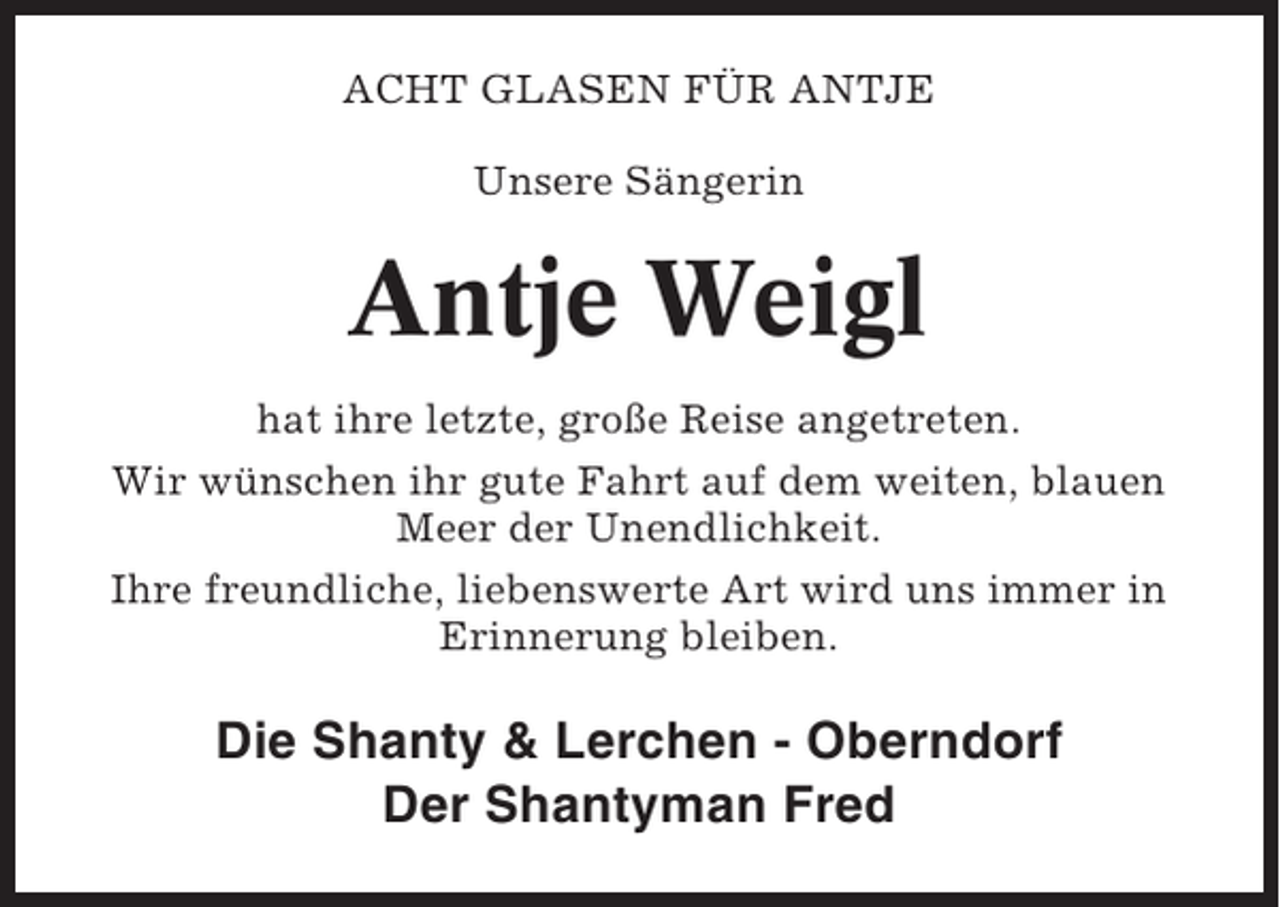 <p>ACHT GLASEN FÜR ANTJE<br />Unsere Sängerin</p><p>Antje Weigl<br />hat ihre letzte, große Reise angetreten.<br />Wir wünschen ihr gute Fahrt auf dem weiten, blauen<br />Meer der Unendlichkeit.<br />Ihre freundliche, liebenswerte Art wird uns immer in<br />Erinnerung bleiben.</p><p>Die Shanty &amp; Lerchen - Oberndorf<br />Der Shantyman Fred</p>