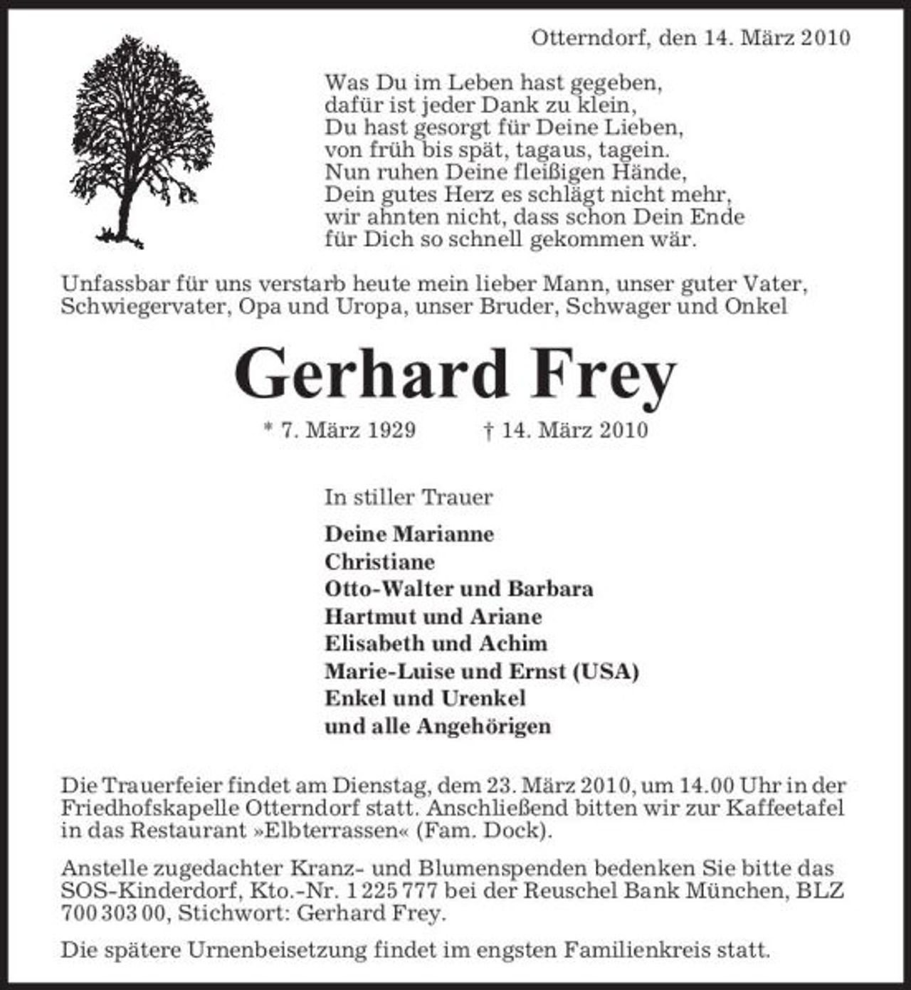 <p>Otterndorf, den 14. März 2010 Was Du im Leben hast gegeben, dafür ist jeder Dank zu klein, Du hast gesorgt für Deine Lieben, von früh bis spät, tagaus, tagein. Nun ruhen Deine fleißigen Hände, Dein gutes Herz es schlägt nicht mehr, wir ahnten nicht, dass schon Dein Ende für Dich so schnell gekommen wär. Unfassbar für uns verstarb heute mein lieber Mann, unser guter Vater, Schwiegervater, Opa und Uropa, unser Bruder, Schwager und Onkel</p><p>Gerhard Frey<br />* 7. März 1929 † 14. März 2010 In stiller Trauer Deine Marianne Christiane Otto-Walter und Barbara Hartmut und Ariane Elisabeth und Achim Marie-Luise und Ernst (USA) Enkel und Urenkel und alle Angehörigen Die Trauerfeier findet am Dienstag, dem 23. März 2010, um 14.00 Uhr in der Friedhofskapelle Otterndorf statt. Anschließend bitten wir zur Kaffeetafel in das Restaurant »Elbterrassen« (Fam. Dock). Anstelle zugedachter Kranz- und Blumenspenden bedenken Sie bitte das SOS-Kinderdorf, Kto.-Nr. 1 225 777 bei der Reuschel Bank München, BLZ 700 303 00, Stichwort: Gerhard Frey. Die spätere Urnenbeisetzung findet im engsten Familienkreis statt.</p>