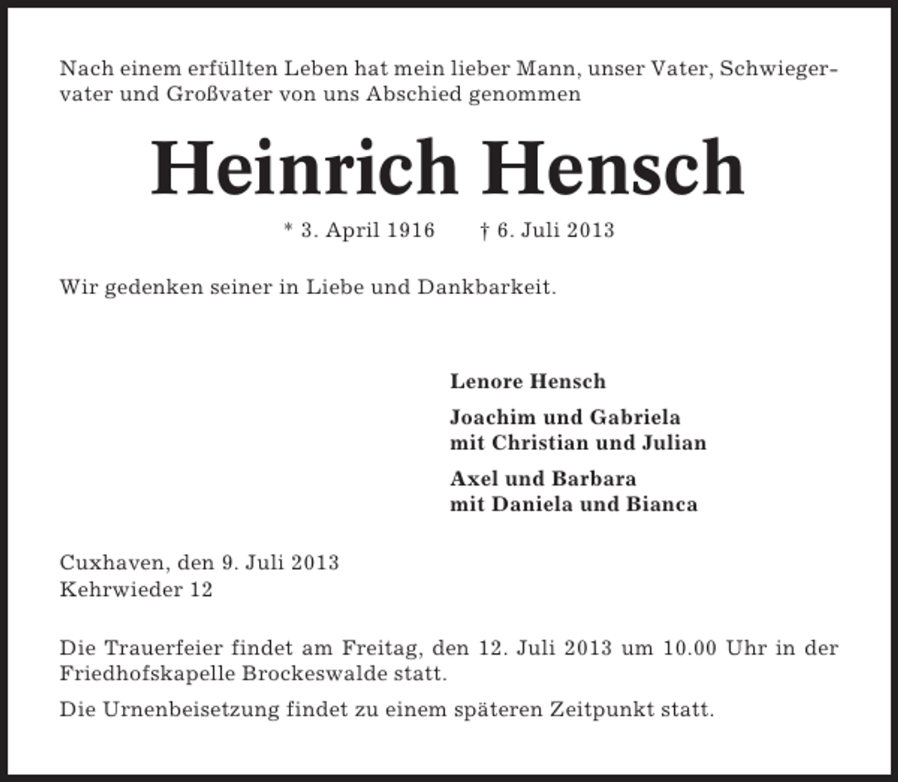 <p>Nach einem erfüllten Leben hat mein lieber Mann, unser Vater, Schwiegervater und Großvater von uns Abschied genommen</p><p>Heinrich Hensch<br />* 3. April 1916</p><p>† 6. Juli 2013</p><p>Wir gedenken seiner in Liebe und Dankbarkeit.</p><p>Lenore Hensch<br />Joachim und Gabriela<br />mit Christian und Julian<br />Axel und Barbara<br />mit Daniela und Bianca<br />Cuxhaven, den 9. Juli 2013<br />Kehrwieder 12<br />Die Trauerfeier findet am Freitag, den 12. Juli 2013 um 10.00 Uhr in der<br />Friedhofskapelle Brockeswalde statt.<br />Die Urnenbeisetzung findet zu einem späteren Zeitpunkt statt.</p>