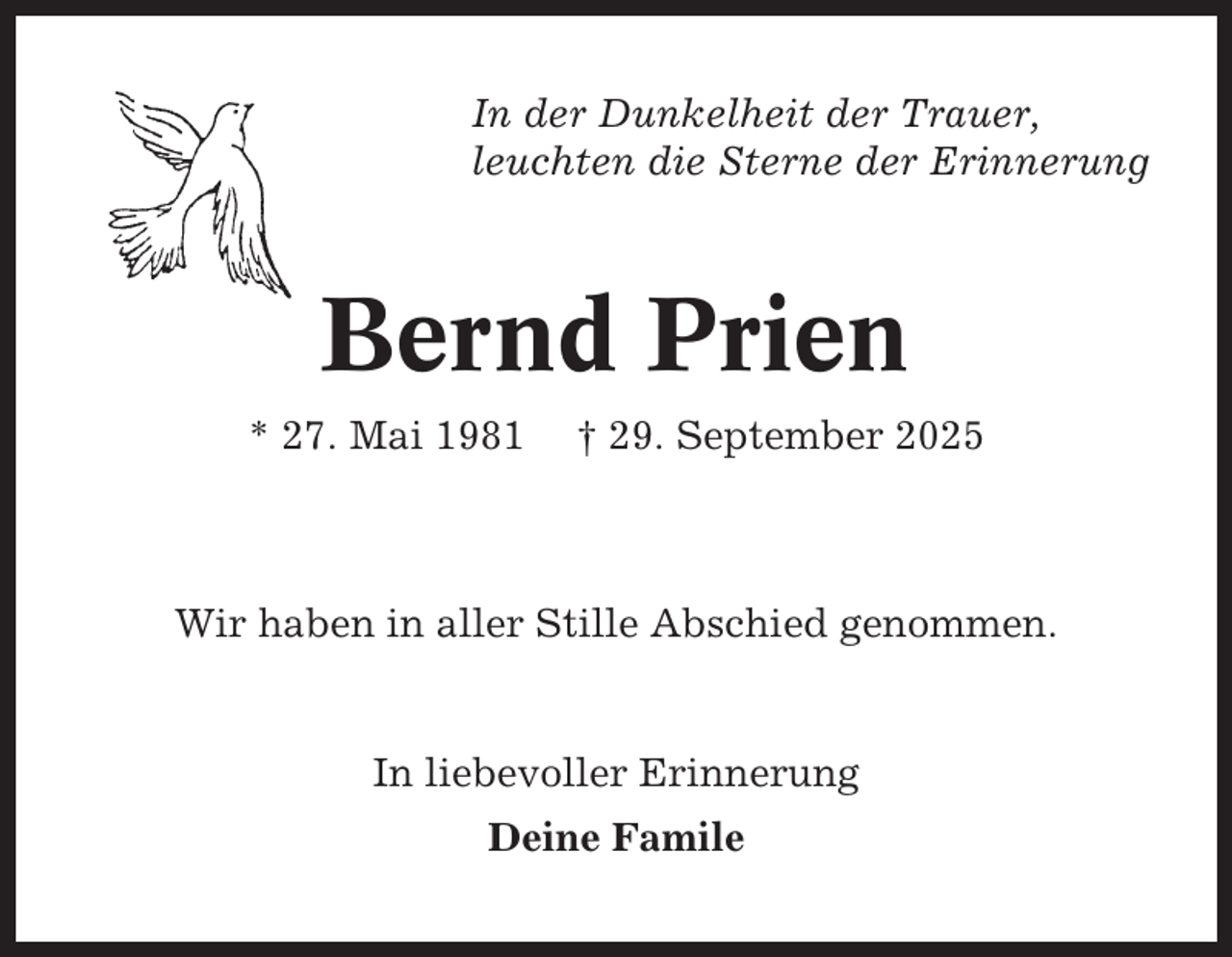 <p>In der Dunkelheit der Trauer,<br />leuchten die Sterne der Erinnerung</p><p>Bernd Prien<br />* 27. Mai 1981</p><p>† 29. September 2025</p><p>Wir haben in aller Stille Abschied genommen.</p><p>In liebevoller Erinnerung<br />Deine Famile</p>