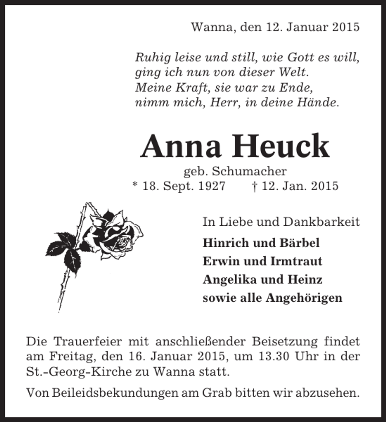 <p>Wanna, den 12. Januar 2015<br />Ruhig leise und still, wie Gott es will,<br />ging ich nun von dieser Welt.<br />Meine Kraft, sie war zu Ende,<br />nimm mich, Herr, in deine Hände.</p><p>Anna Heuck<br />geb. Schumacher<br />* 18. Sept. 1927<br />† 12. Jan. 2015<br />In Liebe und Dankbarkeit<br />Hinrich und Bärbel<br />Erwin und Irmtraut<br />Angelika und Heinz<br />sowie alle Angehörigen<br />Die Trauerfeier mit anschließender Beisetzung findet<br />am Freitag, den 16. Januar 2015, um 13.30 Uhr in der<br />St.-Georg-Kirche zu Wanna statt.<br />Von Beileidsbekundungen am Grab bitten wir abzusehen.</p>