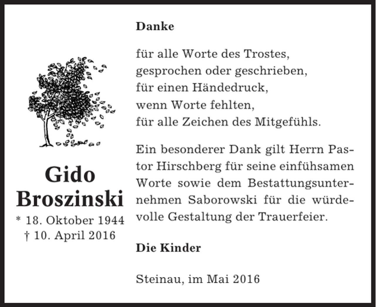 <p>Danke<br />für alle Worte des Trostes,<br />gesprochen oder geschrieben,<br />für einen Händedruck,<br />wenn Worte fehlten,<br />für alle Zeichen des Mitgefühls.<br />Ein besonderer Dank gilt Herrn Pastor Hirschberg für seine einfühsamen<br />Worte sowie dem Bestattungsunternehmen Saborowski für die würde* 18. Oktober 1944 volle Gestaltung der Trauerfeier.<br />† 10. April 2016<br />Die Kinder</p><p>Gido<br />Broszinski</p><p>Steinau, im Mai 2016</p>