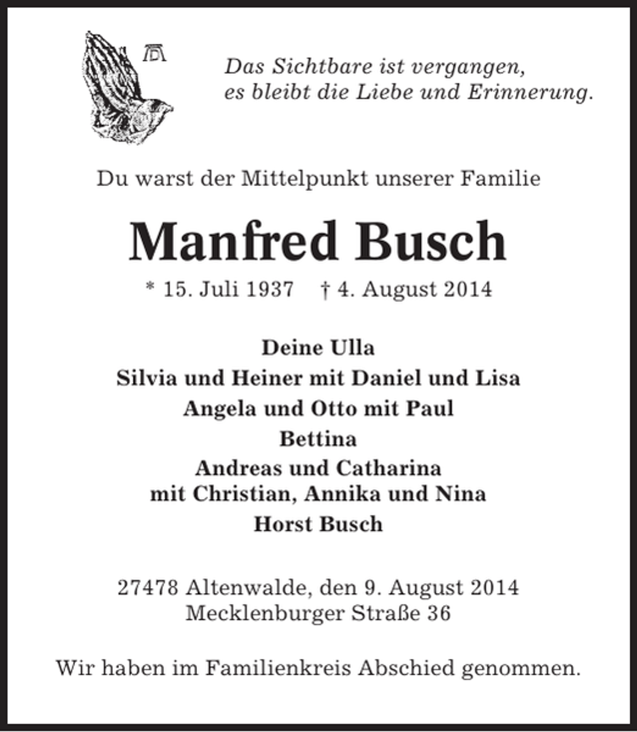 <p>Das Sichtbare ist vergangen,<br />es bleibt die Liebe und Erinnerung.</p><p>Du warst der Mittelpunkt unserer Familie</p><p>Manfred Busch<br />* 15. Juli 1937</p><p>† 4. August 2014</p><p>Deine Ulla<br />Silvia und Heiner mit Daniel und Lisa<br />Angela und Otto mit Paul<br />Bettina<br />Andreas und Catharina<br />mit Christian, Annika und Nina<br />Horst Busch<br />27478 Altenwalde, den 9. August 2014<br />Mecklenburger Straße 36<br />Wir haben im Familienkreis Abschied genommen.</p>