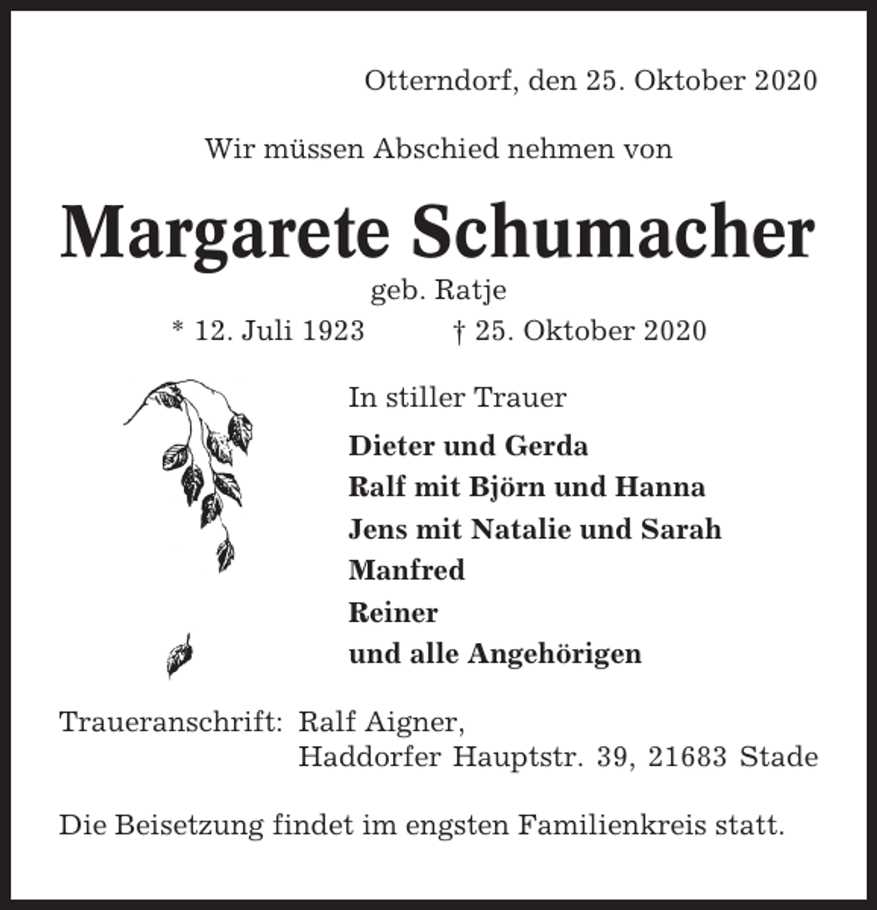 <p>Otterndorf, den 25. Oktober 2020<br />Wir müssen Abschied nehmen von</p><p>Margarete Schumacher<br />* 12. Juli 1923</p><p>geb. Ratje<br />† 25. Oktober 2020</p><p>In stiller Trauer<br />Dieter und Gerda<br />Ralf mit Björn und Hanna<br />Jens mit Natalie und Sarah<br />Manfred<br />Reiner<br />und alle Angehörigen<br />Traueranschrift: Ralf Aigner,<br />Haddorfer Hauptstr. 39, 21683 Stade<br />Die Beisetzung findet im engsten Familienkreis statt.</p>