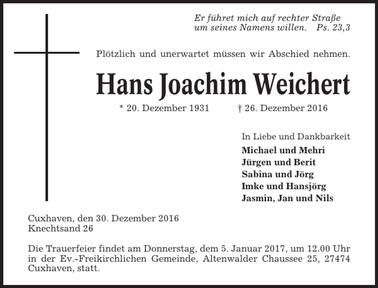 <p>Er führet mich auf rechter Straße<br />um seines Namens willen. Ps. 23,3<br />Plötzlich und unerwartet müssen wir Abschied nehmen.</p><p>Hans Joachim Weichert<br />* 20. Dezember 1931</p><p>† 26. Dezember 2016<br />In Liebe und Dankbarkeit</p><p>Michael und Mehri<br />Jürgen und Berit<br />Sabina und Jörg<br />Imke und Hansjörg<br />Jasmin, Jan und Nils<br />Cuxhaven, den 30. Dezember 2016<br />Knechtsand 26<br />Die Trauerfeier findet am Donnerstag, dem 5. Januar 2017, um 12.00 Uhr<br />in der Ev.-Freikirchlichen Gemeinde, Altenwalder Chaussee 25, 27474<br />Cuxhaven, statt.</p>