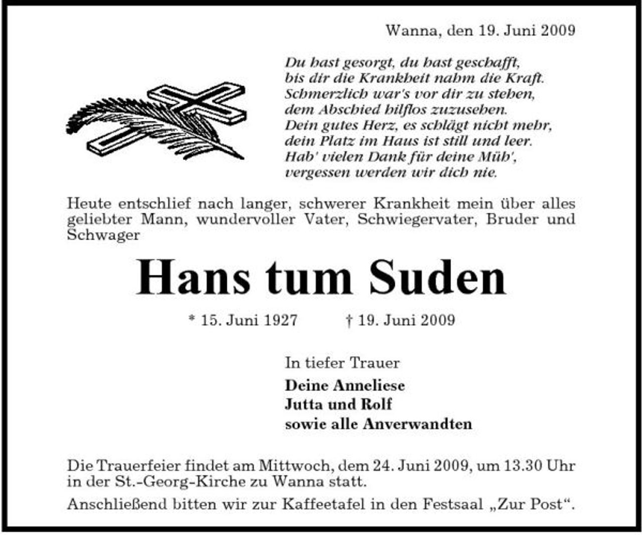 <p>Wanna, den 19. Juni 2009 Du hast gesorgt, du hast geschafft, bis dir die Krankheit nahm die Kraft. Schmerzlich war's vor dir zu stehen, dem Abschied hilflos zuzusehen. Dein gutes Herz, es schlägt nicht mehr, dein Platz im Haus ist still und leer. Hab' vielen Dank für deine Müh', vergessen werden wir dich nie. Heute entschlief nach langer, schwerer Krankheit mein über alles geliebter Mann, wundervoller Vater, Schwiegervater, Bruder und Schwager</p><p>Hans tum Suden<br />* 15. Juni 1927 † 19. Juni 2009 In tiefer Trauer Deine Anneliese Jutta und Rolf sowie alle Anverwandten Die Trauerfeier findet am Mittwoch, dem 24. Juni 2009, um 13.30 Uhr in der St.-Georg-Kirche zu Wanna statt. Anschließend bitten wir zur Kaffeetafel in den Festsaal „Zur Post“.</p>