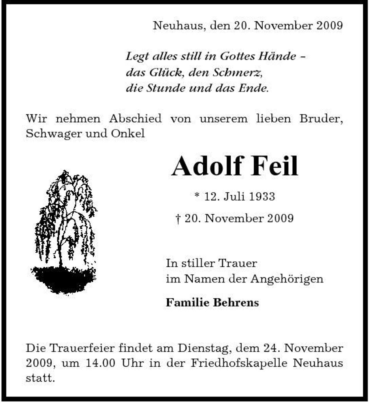 <p>Neuhaus, den 20. November 2009</p><p>Legt alles still in Gottes Hände – das Glück, den Schmerz, die Stunde und das Ende.<br />Wir nehmen Abschied von unserem lieben Bruder, Schwager und Onkel</p><p>Adolf Feil<br />* 12. Juli 1933 † 20. November 2009</p><p>In stiller Trauer im Namen der Angehörigen Familie Behrens</p><p>Die Trauerfeier findet am Dienstag, dem 24. November 2009, um 14.00 Uhr in der Friedhofskapelle Neuhaus statt.</p>