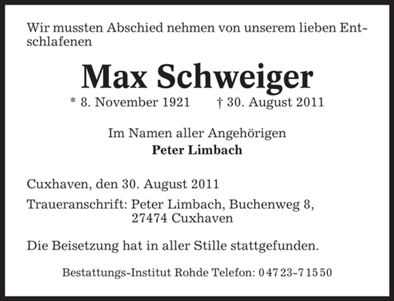 <p>Wir mussten Abschied nehmen von unserem lieben Entschlafenen</p><p>Max Schweiger<br />* 8. November 1921</p><p>† 30. August 2011</p><p>Im Namen aller Angehörigen<br />Peter Limbach<br />Cuxhaven, den 30. August 2011<br />Traueranschrift: Peter Limbach, Buchenweg 8,<br />27474 Cuxhaven<br />Die Beisetzung hat in aller Stille stattgefunden.<br />Bestattungs-Institut Rohde Telefon: 0 47 23-7 10</p>