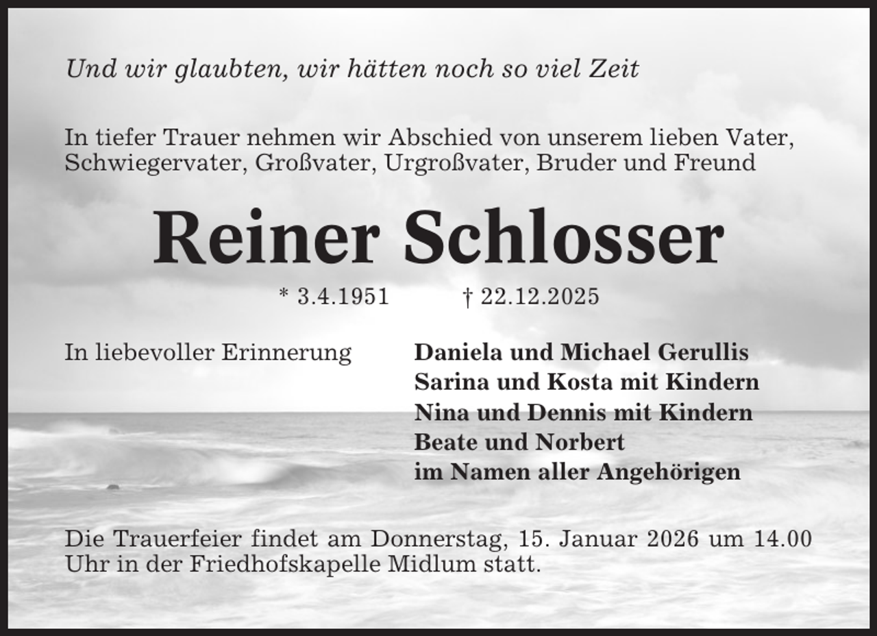 <p>Und wir glaubten, wir hätten noch so viel Zeit<br />In tiefer Trauer nehmen wir Abschied von unserem lieben Vater,<br />Schwiegervater, Großvater, Urgroßvater, Bruder und Freund</p><p>Reiner Schlosser<br />* 3.4.1951<br />In liebevoller Erinnerung</p><p>† 22.12.2025<br />Daniela und Michael Gerullis<br />Sarina und Kosta mit Kindern<br />Nina und Dennis mit Kindern<br />Beate und Norbert<br />im Namen aller Angehörigen</p><p>Die Trauerfeier findet am Donnerstag, 15. Januar 2026 um 14.00<br />Uhr in der Friedhofskapelle Midlum statt.</p>