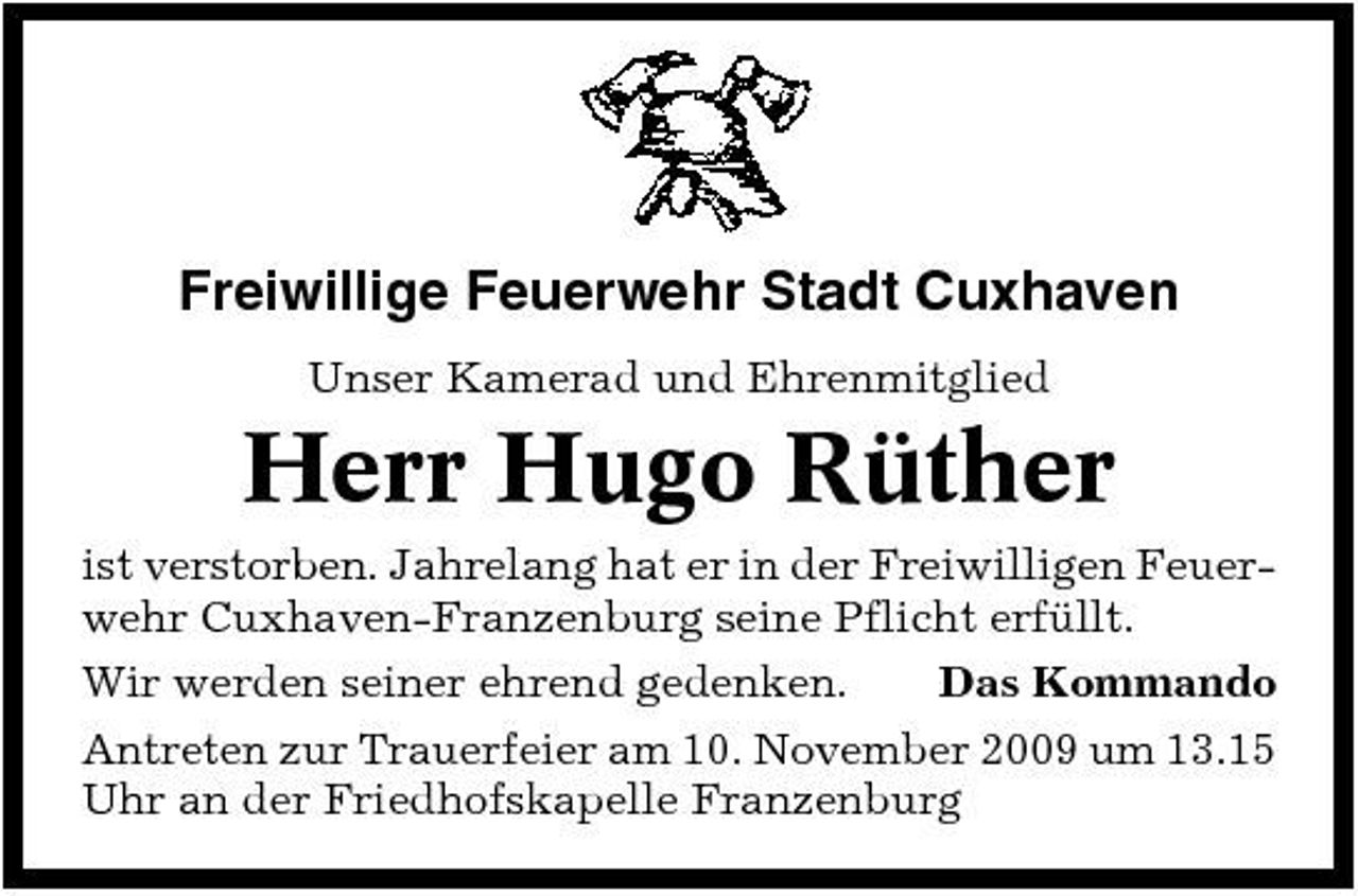 <p>Freiwillige Feuerwehr Stadt Cuxhaven<br />Unser Kamerad und Ehrenmitglied</p><p>Herr Hugo Rüther<br />ist verstorben. Jahrelang hat er in der Freiwilligen Feuerwehr Cuxhaven-Franzenburg seine Pflicht erfüllt. Wir werden seiner ehrend gedenken. Das Kommando Antreten zur Trauerfeier am 10. November 2009 um 13.15 Uhr an der Friedhofskapelle Franzenburg</p>