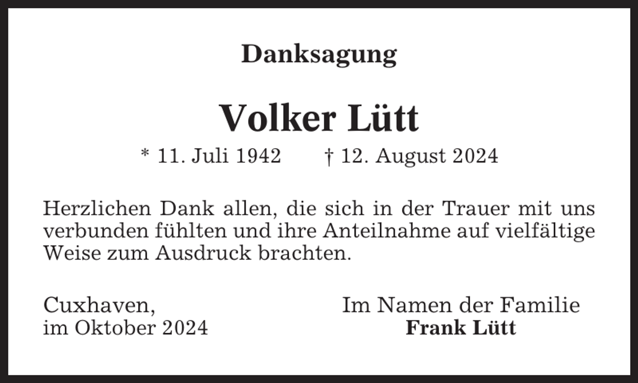 <p>Danksagung</p><p>Volker Lütt<br />* 11. Juli 1942</p><p>† 12. August 2024</p><p>Herzlichen Dank allen, die sich in der Trauer mit uns<br />verbunden fühlten und ihre Anteilnahme auf vielfältige<br />Weise zum Ausdruck brachten.</p><p>Cuxhaven,<br />im Oktober 2024</p><p>Im Namen der Familie<br />Frank Lütt</p>