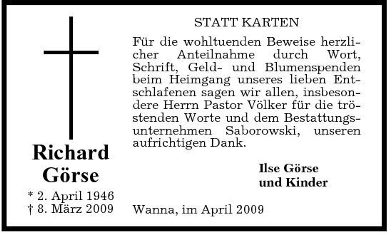 <p>Richard Görse<br />* 2. April 1946 † 8. März 2009</p><p>STATT KARTEN Für die wohltuenden Beweise herzlicher Anteilnahme durch Wort, Schrift, Geld- und Blumenspenden beim Heimgang unseres lieben Entschlafenen sagen wir allen, insbesondere Herrn Pastor Völker für die tröstenden Worte und dem Bestattungsunternehmen Saborowski, unseren aufrichtigen Dank. Ilse Görse und Kinder Wanna, im April 2009</p>