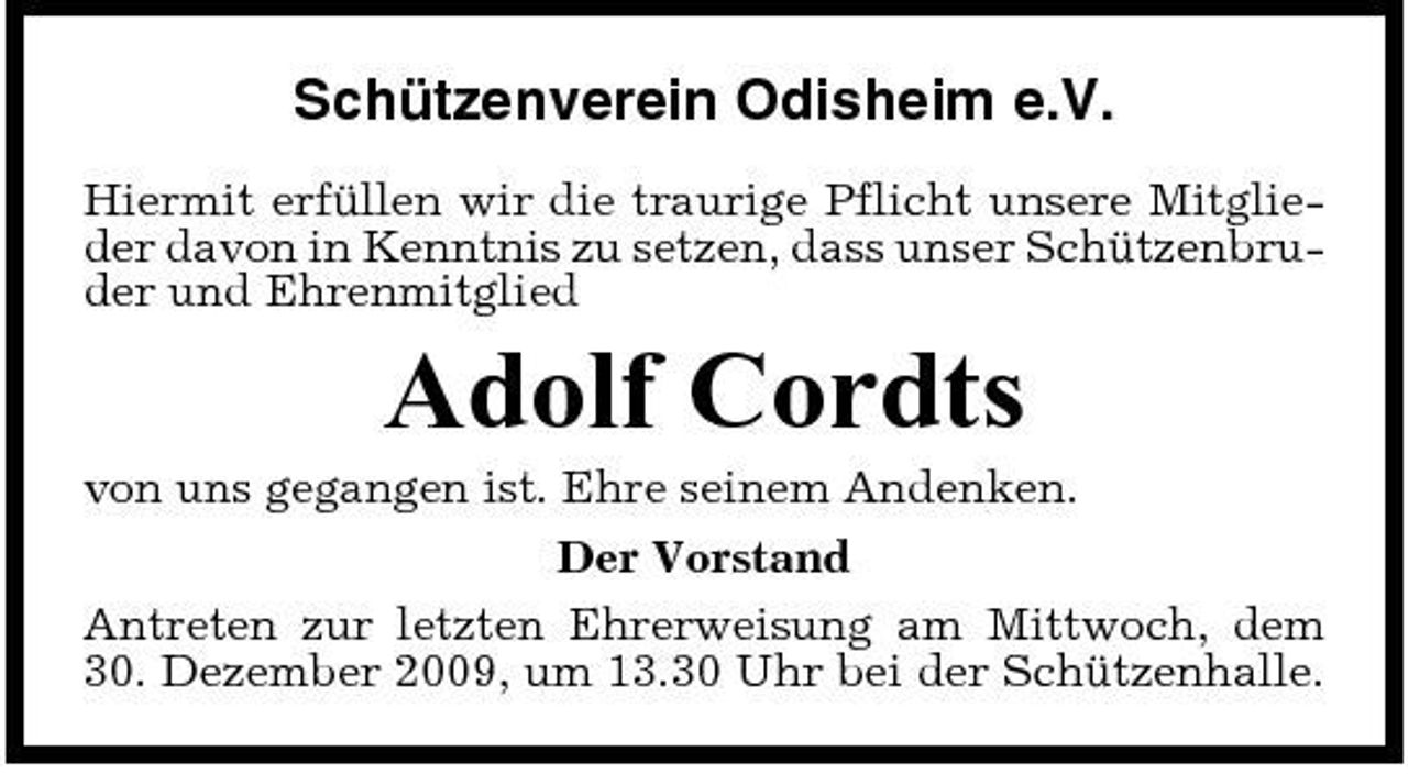 <p>Schützenverein Odisheim e.V.<br />Hiermit erfüllen wir die traurige Pflicht unsere Mitglieder davon in Kenntnis zu setzen, dass unser Schützenbruder und Ehrenmitglied</p><p>Adolf Cordts<br />von uns gegangen ist. Ehre seinem Andenken. Der Vorstand Antreten zur letzten Ehrerweisung am Mittwoch, dem 30. Dezember 2009, um 13.30 Uhr bei der Schützenhalle.</p>
