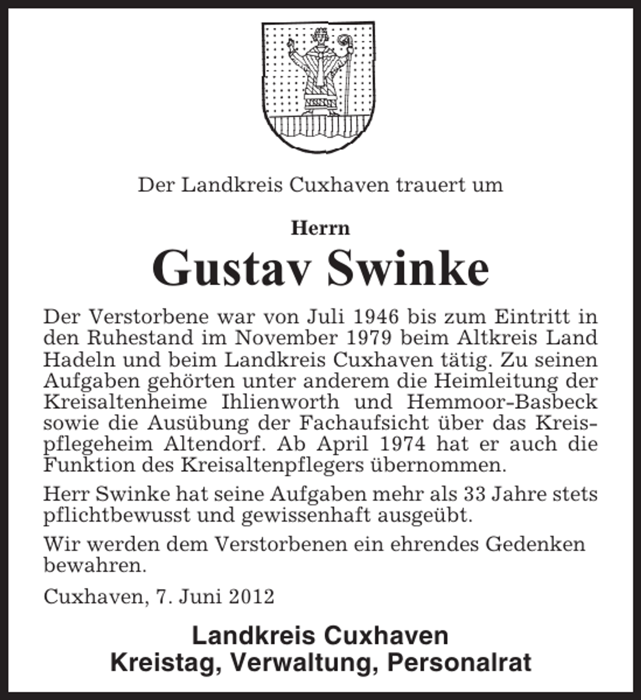<p>Der Landkreis Cuxhaven trauert um<br />Herrn</p><p>Gustav Swinke<br />Der Verstorbene war von Juli 1946 bis zum Eintritt in<br />den Ruhestand im November 1979 beim Altkreis Land<br />Hadeln und beim Landkreis Cuxhaven tätig. Zu seinen<br />Aufgaben gehörten unter anderem die Heimleitung der<br />Kreisaltenheime Ihlienworth und Hemmoor-Basbeck<br />sowie die Ausübung der Fachaufsicht über das Kreispflegeheim Altendorf. Ab April 1974 hat er auch die<br />Funktion des Kreisaltenpflegers übernommen.<br />Herr Swinke hat seine Aufgaben mehr als 33 Jahre stets<br />pflichtbewusst und gewissenhaft ausgeübt.<br />Wir werden dem Verstorbenen ein ehrendes Gedenken<br />bewahren.<br />Cuxhaven, 7. Juni 2012</p><p>Landkreis Cuxhaven<br />Kreistag, Verwaltung, Personalrat</p>