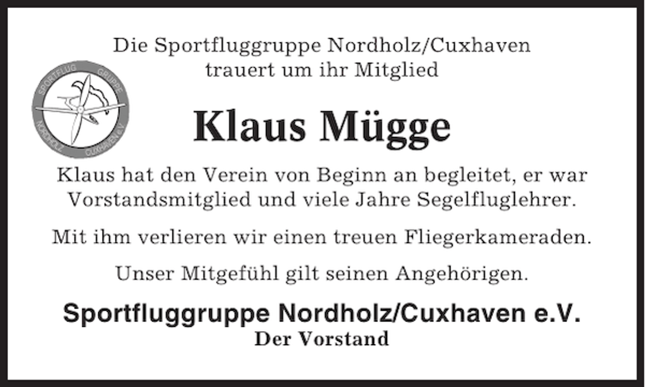 <p>Die Sportfluggruppe Nordholz/Cuxhaven<br />trauert um ihr Mitglied</p><p>Klaus Mügge<br />Klaus hat den Verein von Beginn an begleitet, er war<br />Vorstandsmitglied und viele Jahre Segelfluglehrer.<br />Mit ihm verlieren wir einen treuen Fliegerkameraden.<br />Unser Mitgefühl gilt seinen Angehörigen.</p><p>Sportfluggruppe Nordholz/Cuxhaven e.V.<br />Der Vorstand</p>