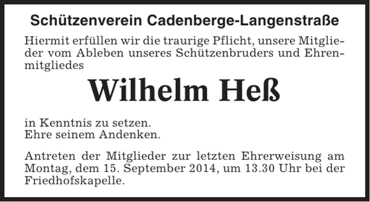 <p>Schützenverein Cadenberge-Langenstraße<br />Hiermit erfüllen wir die traurige Pflicht, unsere Mitglieder vom Ableben unseres Schützenbruders und Ehrenmitgliedes</p><p>Wilhelm Heß<br />in Kenntnis zu setzen.<br />Ehre seinem Andenken.<br />Antreten der Mitglieder zur letzten Ehrerweisung am<br />Montag, dem 15. September 2014, um 13.30 Uhr bei der<br />Friedhofskapelle.</p>