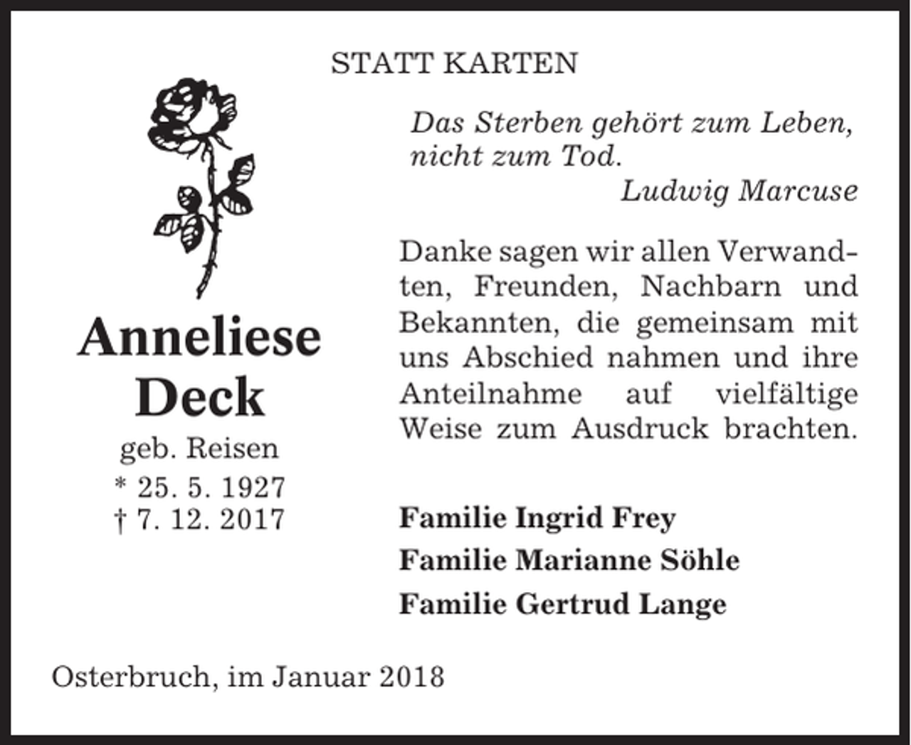 <p>STATT KARTEN<br />Das Sterben gehört zum Leben,<br />nicht zum Tod.<br />Ludwig Marcuse</p><p>Anneliese<br />Deck<br />geb. Reisen<br />* 25. 5. 1927<br />† 7. 12. 2017</p><p>Danke sagen wir allen Verwandten, Freunden, Nachbarn und<br />Bekannten, die gemeinsam mit<br />uns Abschied nahmen und ihre<br />Anteilnahme auf vielfältige<br />Weise zum Ausdruck brachten.<br />Familie Ingrid Frey<br />Familie Marianne Söhle<br />Familie Gertrud Lange</p><p>Osterbruch, im Januar 2018</p>