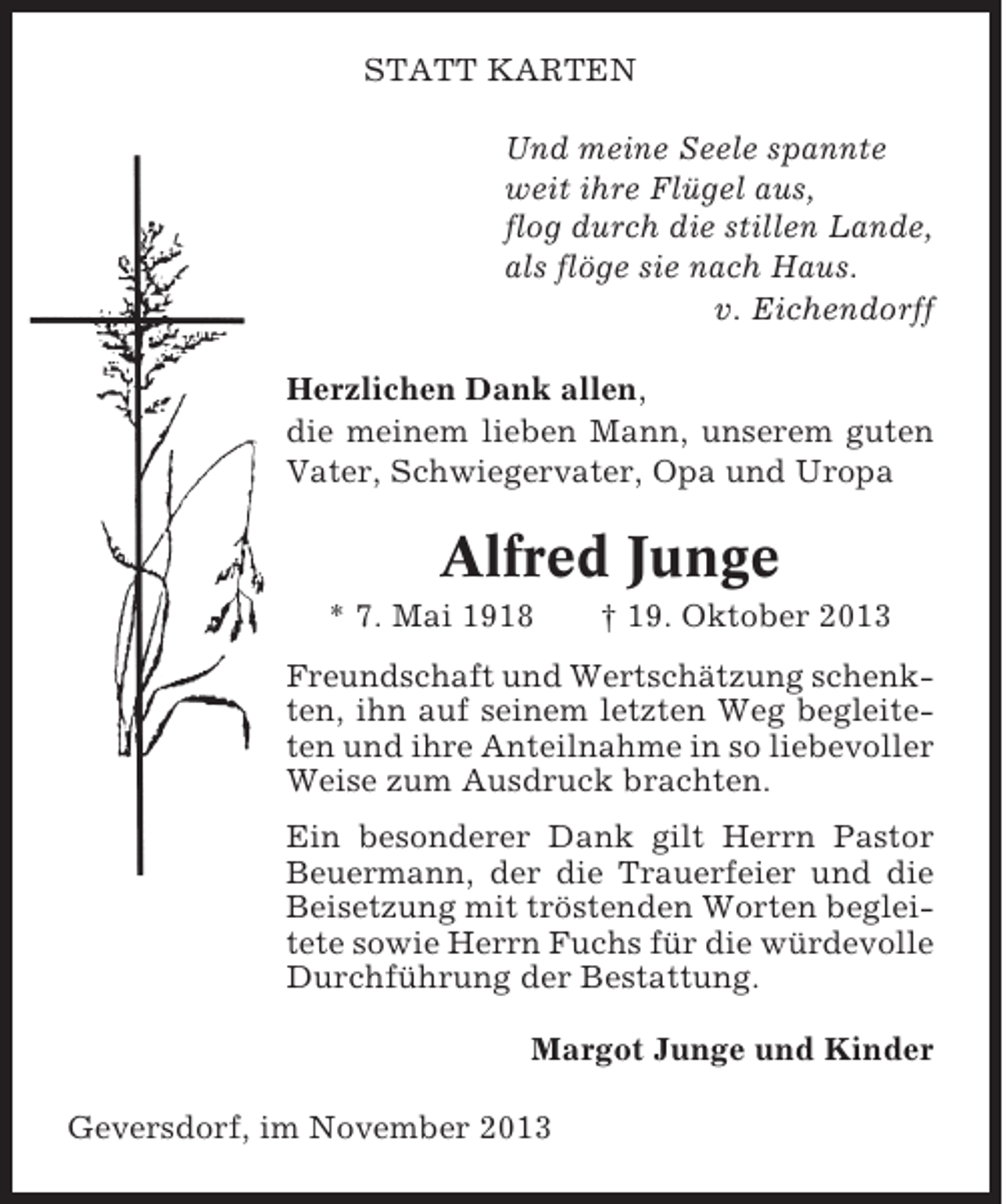 <p>STATT KARTEN<br />Und meine Seele spannte<br />weit ihre Flügel aus,<br />flog durch die stillen Lande,<br />als flöge sie nach Haus.<br />v. Eichendorff<br />Herzlichen Dank allen,<br />die meinem lieben Mann, unserem guten<br />Vater, Schwiegervater, Opa und Uropa</p><p>Alfred Junge<br />* 7. Mai 1918</p><p>† 19. Oktober 2013</p><p>Freundschaft und Wertschätzung schenkten, ihn auf seinem letzten Weg begleiteten und ihre Anteilnahme in so liebevoller<br />Weise zum Ausdruck brachten.<br />Ein besonderer Dank gilt Herrn Pastor<br />Beuermann, der die Trauerfeier und die<br />Beisetzung mit tröstenden Worten begleitete sowie Herrn Fuchs für die würdevolle<br />Durchführung der Bestattung.<br />Margot Junge und Kinder<br />Geversdorf, im November 2013</p>