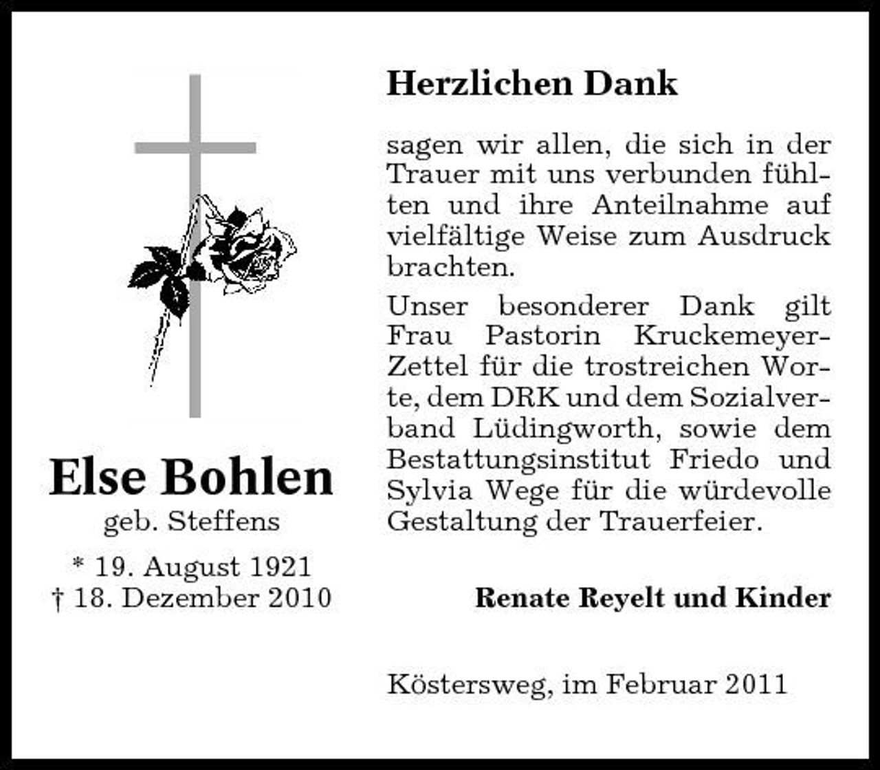 <p>Herzlichen Dank<br />sagen wir allen, die sich in der Trauer mit uns verbunden fühlten und ihre Anteilnahme auf vielfältige Weise zum Ausdruck brachten. Unser besonderer Dank gilt Frau Pastorin KruckemeyerZettel für die trostreichen Worte, dem DRK und dem Sozialverband Lüdingworth, sowie dem Bestattungsinstitut Friedo und Sylvia Wege für die würdevolle Gestaltung der Trauerfeier. Renate Reyelt und Kinder Köstersweg, im Februar 2011</p><p>Else Bohlen<br />geb. Steffens * 19. August 1921 † 18. Dezember 2010</p>