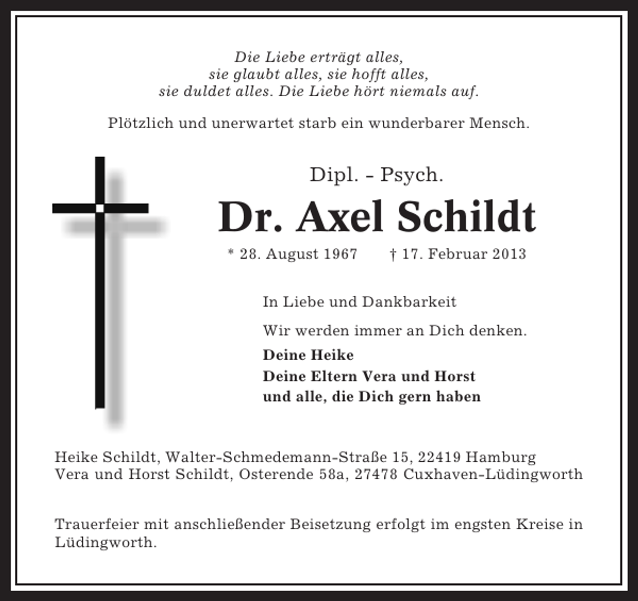 <p>Die Liebe erträgt alles,<br />sie glaubt alles, sie hofft alles,<br />sie duldet alles. Die Liebe hört niemals auf.<br />Plötzlich und unerwartet starb ein wunderbarer Mensch.</p>
<p>Dipl. - Psych.</p>
<p>Dr. Axel Schildt<br />* 28. August 1967</p>
<p>† 17. Februar 2013</p>
<p>In Liebe und Dankbarkeit<br />Wir werden immer an Dich denken.<br />Deine Heike<br />Deine Eltern Vera und Horst<br />und alle, die Dich gern haben</p>
<p>Heike Schildt, Walter-Schmedemann-Straße 15, 22419 Hamburg<br />Vera und Horst Schildt, Osterende 58a, 27478 Cuxhaven-Lüdingworth<br />Trauerfeier mit anschließender Beisetzung erfolgt im engsten Kreise in<br />Lüdingworth.</p>