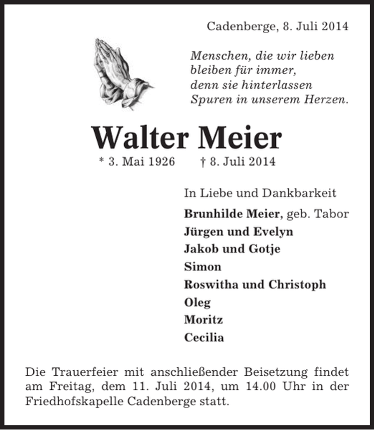 <p>Cadenberge, 8. Juli 2014<br />Menschen, die wir lieben<br />bleiben für immer,<br />denn sie hinterlassen<br />Spuren in unserem Herzen.</p><p>Walter Meier<br />* 3. Mai 1926</p><p>† 8. Juli 2014<br />In Liebe und Dankbarkeit<br />Brunhilde Meier, geb. Tabor<br />Jürgen und Evelyn<br />Jakob und Gotje<br />Simon<br />Roswitha und Christoph<br />Oleg<br />Moritz<br />Cecilia</p><p>Die Trauerfeier mit anschließender Beisetzung findet<br />am Freitag, dem 11. Juli 2014, um 14.00 Uhr in der<br />Friedhofskapelle Cadenberge statt.</p>