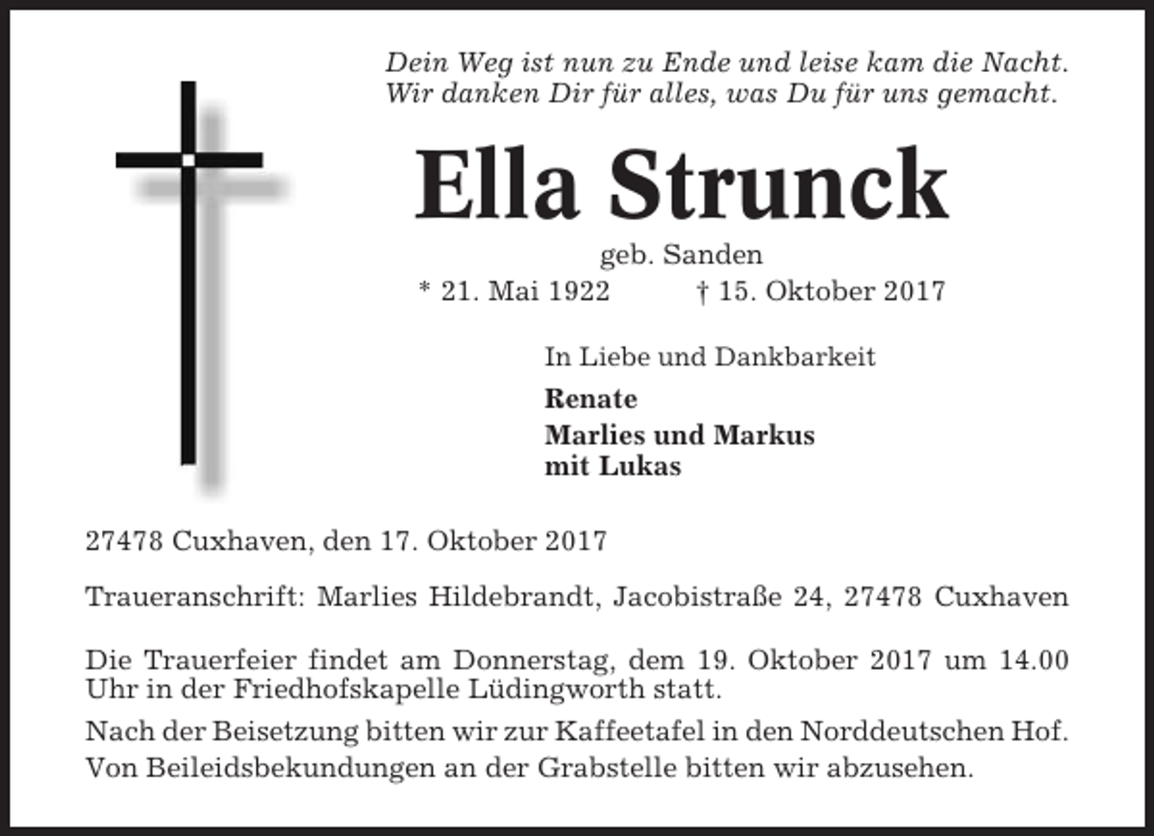<p>Dein Weg ist nun zu Ende und leise kam die Nacht.<br />Wir danken Dir für alles, was Du für uns gemacht.</p><p>Ella Strunck<br />geb. Sanden<br />* 21. Mai 1922<br />† 15. Oktober 2017<br />In Liebe und Dankbarkeit</p><p>Renate<br />Marlies und Markus<br />mit Lukas<br />27478 Cuxhaven, den 17. Oktober 2017<br />Traueranschrift: Marlies Hildebrandt, Jacobistraße 24, 27478 Cuxhaven<br />Die Trauerfeier findet am Donnerstag, dem 19. Oktober 2017 um 14.00<br />Uhr in der Friedhofskapelle Lüdingworth statt.<br />Nach der Beisetzung bitten wir zur Kaffeetafel in den Norddeutschen Hof.<br />Von Beileidsbekundungen an der Grabstelle bitten wir abzusehen.</p>