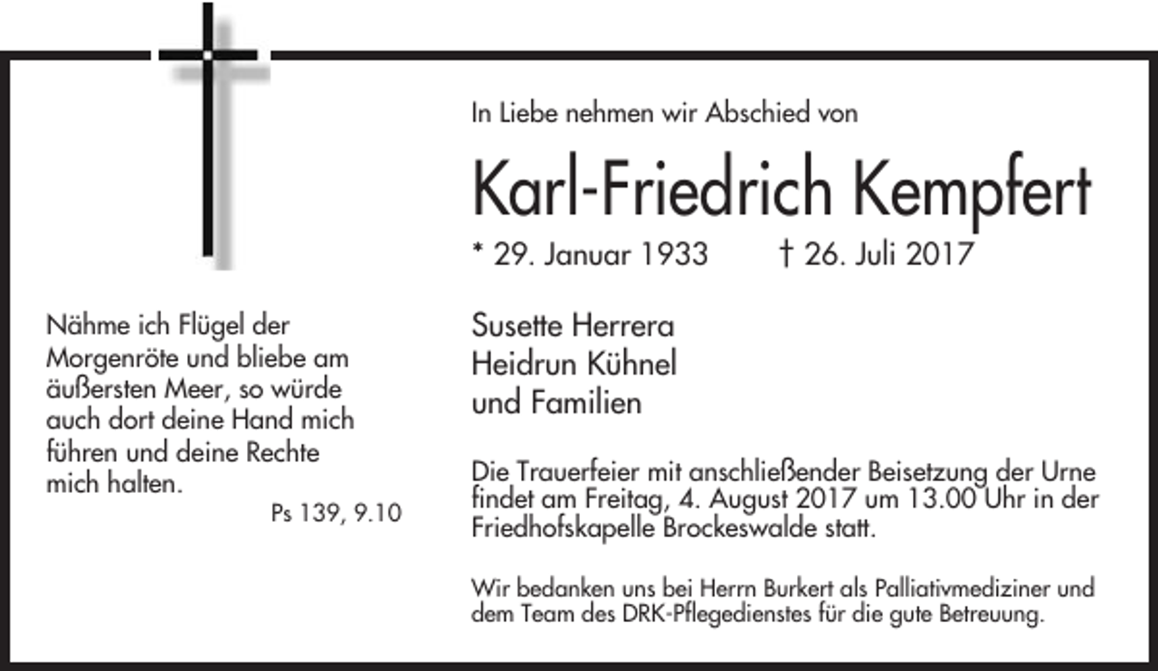 <p>In Liebe nehmen wir Abschied von</p><p>Karl-Friedrich Kempfert<br />* 29. Januar 1933<br />Nähme ich Flügel der<br />Morgenröte und bliebe am<br />äußersten Meer, so würde<br />auch dort deine Hand mich<br />führen und deine Rechte<br />mich halten.<br />Ps 139, 9.10</p><p>† 26. Juli 2017</p><p>Susette Herrera<br />Heidrun Kühnel<br />und Familien<br />Die Trauerfeier mit anschließender Beisetzung der Urne<br />findet am Freitag, 4. August 2017 um 13.00 Uhr in der<br />Friedhofskapelle Brockeswalde statt.<br />Wir bedanken uns bei Herrn Burkert als Palliativmediziner und<br />dem Team des DRK-Pflegedienstes für die gute Betreuung.</p>