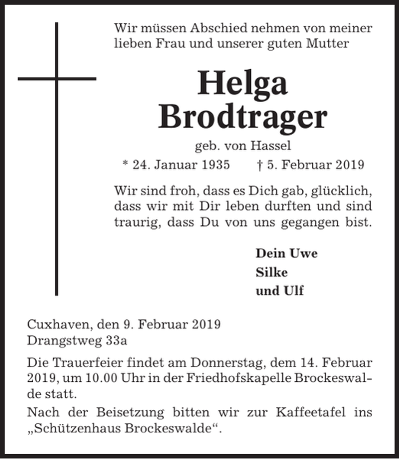 <p>Wir müssen Abschied nehmen von meiner<br />lieben Frau und unserer guten Mutter</p><p>Helga<br />Brodtrager<br />geb. von Hassel<br />* 24. Januar 1935<br />† 5. Februar 2019<br />Wir sind froh, dass es Dich gab, glücklich,<br />dass wir mit Dir leben durften und sind<br />traurig, dass Du von uns gegangen bist.<br />Dein Uwe<br />Silke<br />und Ulf<br />Cuxhaven, den 9. Februar 2019<br />Drangstweg 33a<br />Die Trauerfeier findet am Donnerstag, dem 14. Februar<br />2019, um 10.00 Uhr in der Friedhofskapelle Brockeswalde statt.<br />Nach der Beisetzung bitten wir zur Kaffeetafel ins<br />„Schützenhaus Brockeswalde“.</p>
