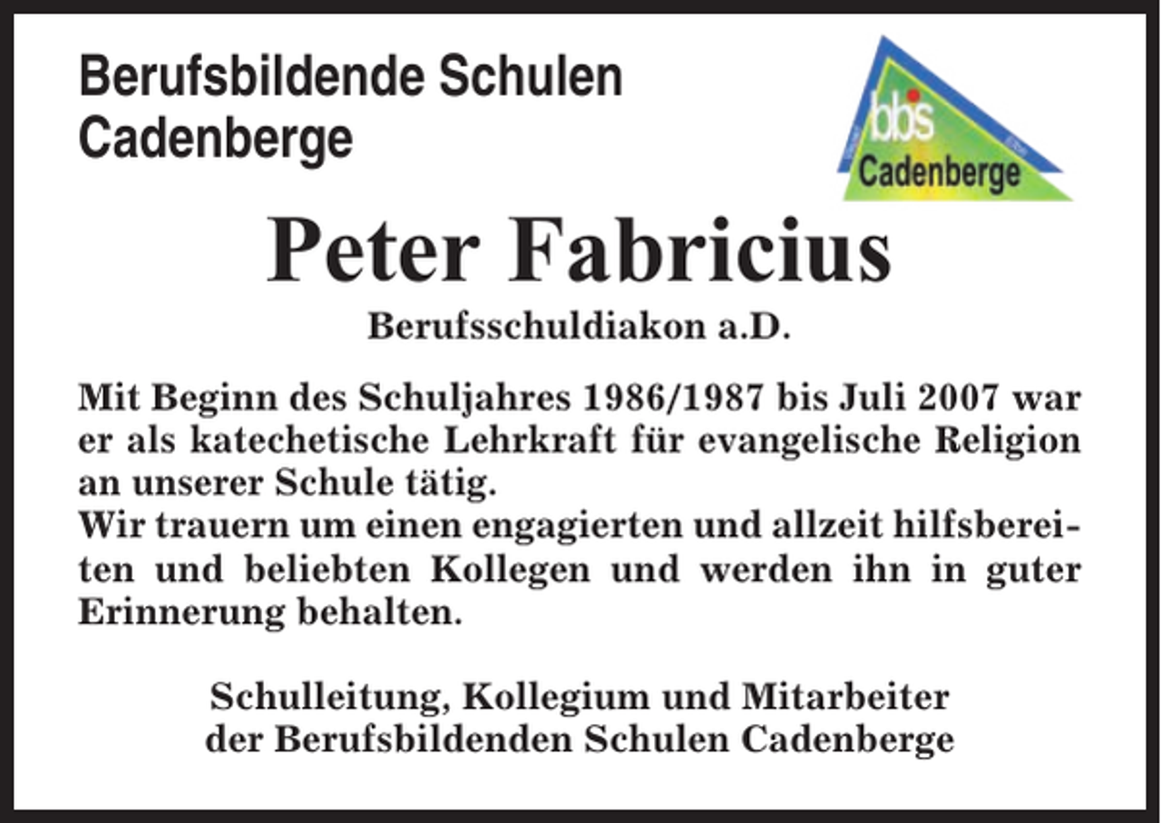 <p>Berufsbildende Schulen<br />Cadenberge</p><p>Peter Fabricius<br />Berufsschuldiakon a.D.<br />Mit Beginn des Schuljahres 1986/1987 bis Juli 2007 war<br />er als katechetische Lehrkraft für evangelische Religion<br />an unserer Schule tätig.<br />Wir trauern um einen engagierten und allzeit hilfsbereiten und beliebten Kollegen und werden ihn in guter<br />Erinnerung behalten.<br />Schulleitung, Kollegium und Mitarbeiter<br />der Berufsbildenden Schulen Cadenberge</p>