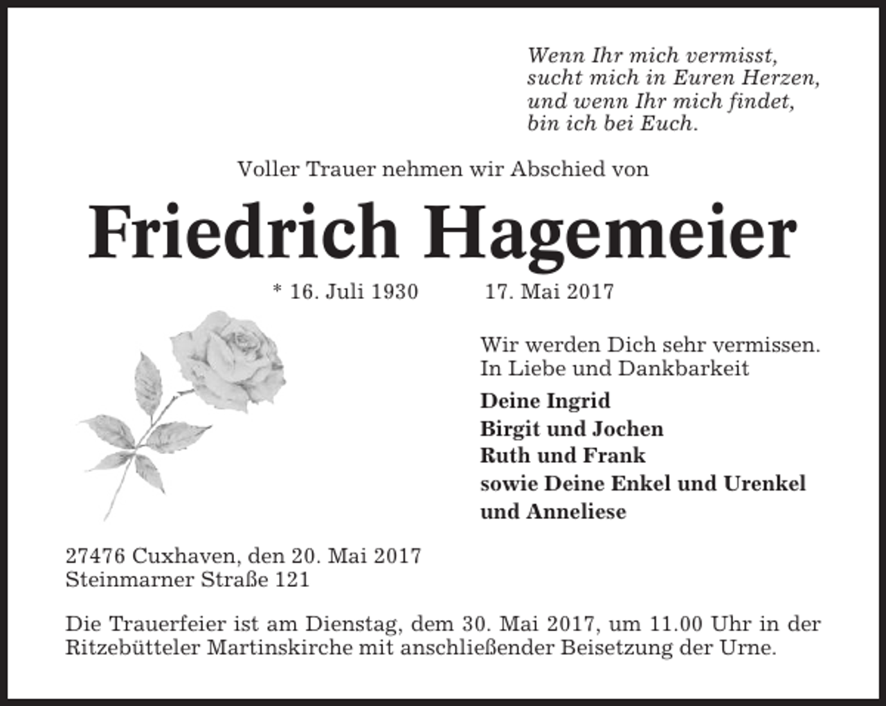<p>Wenn Ihr mich vermisst,<br />sucht mich in Euren Herzen,<br />und wenn Ihr mich findet,<br />bin ich bei Euch.<br />Voller Trauer nehmen wir Abschied von</p><p>Friedrich Hagemeier<br />* 16. Juli 1930</p><p>17. Mai 2017<br />Wir werden Dich sehr vermissen.<br />In Liebe und Dankbarkeit<br />Deine Ingrid<br />Birgit und Jochen<br />Ruth und Frank<br />sowie Deine Enkel und Urenkel<br />und Anneliese</p><p>27476 Cuxhaven, den 20. Mai 2017<br />Steinmarner Straße 121<br />Die Trauerfeier ist am Dienstag, dem 30. Mai 2017, um 11.00 Uhr in der<br />Ritzebütteler Martinskirche mit anschließender Beisetzung der Urne.</p>